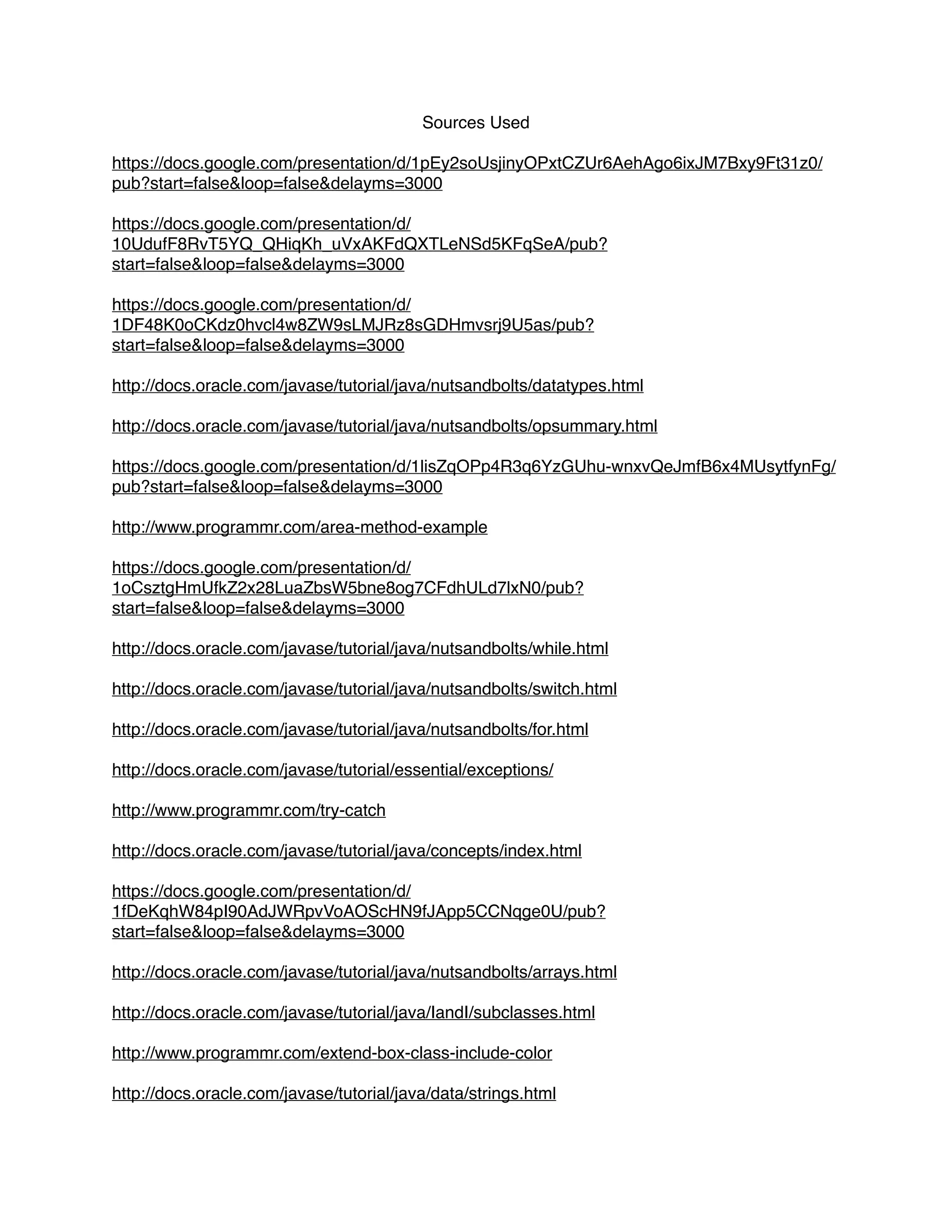 Sources Used
https://docs.google.com/presentation/d/1pEy2soUsjinyOPxtCZUr6AehAgo6ixJM7Bxy9Ft31z0/
pub?start=false&loop=false&delayms=3000
https://docs.google.com/presentation/d/
10UdufF8RvT5YQ_QHiqKh_uVxAKFdQXTLeNSd5KFqSeA/pub?
start=false&loop=false&delayms=3000
https://docs.google.com/presentation/d/
1DF48K0oCKdz0hvcl4w8ZW9sLMJRz8sGDHmvsrj9U5as/pub?
start=false&loop=false&delayms=3000
http://docs.oracle.com/javase/tutorial/java/nutsandbolts/datatypes.html
http://docs.oracle.com/javase/tutorial/java/nutsandbolts/opsummary.html
https://docs.google.com/presentation/d/1lisZqOPp4R3q6YzGUhu-wnxvQeJmfB6x4MUsytfynFg/
pub?start=false&loop=false&delayms=3000
http://www.programmr.com/area-method-example
https://docs.google.com/presentation/d/
1oCsztgHmUfkZ2x28LuaZbsW5bne8og7CFdhULd7lxN0/pub?
start=false&loop=false&delayms=3000
http://docs.oracle.com/javase/tutorial/java/nutsandbolts/while.html
http://docs.oracle.com/javase/tutorial/java/nutsandbolts/switch.html
http://docs.oracle.com/javase/tutorial/java/nutsandbolts/for.html
http://docs.oracle.com/javase/tutorial/essential/exceptions/
http://www.programmr.com/try-catch
http://docs.oracle.com/javase/tutorial/java/concepts/index.html
https://docs.google.com/presentation/d/
1fDeKqhW84pI90AdJWRpvVoAOScHN9fJApp5CCNqge0U/pub?
start=false&loop=false&delayms=3000
http://docs.oracle.com/javase/tutorial/java/nutsandbolts/arrays.html
http://docs.oracle.com/javase/tutorial/java/IandI/subclasses.html
http://www.programmr.com/extend-box-class-include-color
http://docs.oracle.com/javase/tutorial/java/data/strings.html
 