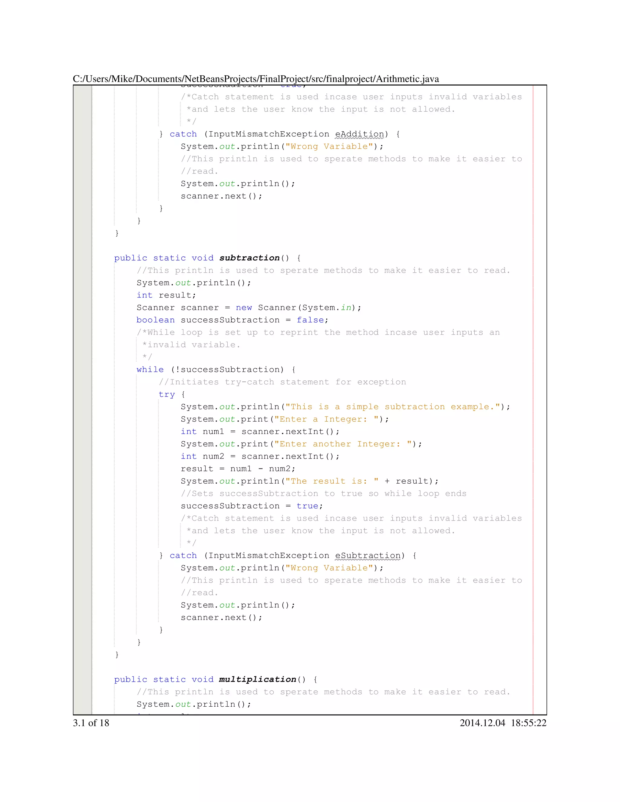 successAddition = true;successAddition = true;successAddition = true;successAddition = true;successAddition = true;successAddition = true;successAddition = true;
/*Catch statement is used incase user inputs invalid variables/*Catch statement is used incase user inputs invalid variables/*Catch statement is used incase user inputs invalid variables
*and lets the user know the input is not allowed.*and lets the user know the input is not allowed.
*/*/
} catch (InputMismatchException eAddition) {} catch (InputMismatchException eAddition) {} catch (InputMismatchException eAddition) {} catch (InputMismatchException eAddition) {} catch (InputMismatchException eAddition) {} catch (InputMismatchException eAddition) {} catch (InputMismatchException eAddition) {} catch (InputMismatchException eAddition) {} catch (InputMismatchException eAddition) {} catch (InputMismatchException eAddition) {} catch (InputMismatchException eAddition) {} catch (InputMismatchException eAddition) {
System.System.System.out.println("Wrong Variable");.println("Wrong Variable");.println("Wrong Variable");.println("Wrong Variable");.println("Wrong Variable");.println("Wrong Variable");.println("Wrong Variable");.println("Wrong Variable");
//This println is used to sperate methods to make it easier to//This println is used to sperate methods to make it easier to//This println is used to sperate methods to make it easier to
//read.//read.
System.System.System.out.println();.println();.println();.println();.println();
scanner.next();scanner.next();scanner.next();scanner.next();scanner.next();scanner.next();scanner.next();
}}
}
}
public static voidpublic static voidpublic static voidpublic static voidpublic static voidpublic static voidpublic static void subtraction() {
//This println is used to sperate methods to make it easier to read.//This println is used to sperate methods to make it easier to read.
System.System.System.out.println();.println();.println();.println();.println();
int result;int result;int result;int result;int result;
Scanner scanner = new Scanner(System.Scanner scanner = new Scanner(System.Scanner scanner = new Scanner(System.Scanner scanner = new Scanner(System.Scanner scanner = new Scanner(System.Scanner scanner = new Scanner(System.Scanner scanner = new Scanner(System.Scanner scanner = new Scanner(System.Scanner scanner = new Scanner(System.Scanner scanner = new Scanner(System.Scanner scanner = new Scanner(System.Scanner scanner = new Scanner(System.Scanner scanner = new Scanner(System.in);
boolean successSubtraction = false;boolean successSubtraction = false;boolean successSubtraction = false;boolean successSubtraction = false;boolean successSubtraction = false;boolean successSubtraction = false;boolean successSubtraction = false;boolean successSubtraction = false;boolean successSubtraction = false;
/*While loop is set up to reprint the method incase user inputs an/*While loop is set up to reprint the method incase user inputs an
*invalid variable.*invalid variable.
*/*/
while (!successSubtraction) {while (!successSubtraction) {while (!successSubtraction) {while (!successSubtraction) {while (!successSubtraction) {while (!successSubtraction) {while (!successSubtraction) {while (!successSubtraction) {while (!successSubtraction) {
//Initiates try-catch statement for exception//Initiates try-catch statement for exception
try {try {try {try {
System.System.System.out.println("This is a simple subtraction example.");.println("This is a simple subtraction example.");.println("This is a simple subtraction example.");.println("This is a simple subtraction example.");.println("This is a simple subtraction example.");.println("This is a simple subtraction example.");.println("This is a simple subtraction example.");.println("This is a simple subtraction example.");
System.System.System.out.print("Enter a Integer: ");.print("Enter a Integer: ");.print("Enter a Integer: ");.print("Enter a Integer: ");.print("Enter a Integer: ");.print("Enter a Integer: ");.print("Enter a Integer: ");.print("Enter a Integer: ");
int num1 = scanner.nextInt();int num1 = scanner.nextInt();int num1 = scanner.nextInt();int num1 = scanner.nextInt();int num1 = scanner.nextInt();int num1 = scanner.nextInt();int num1 = scanner.nextInt();int num1 = scanner.nextInt();int num1 = scanner.nextInt();int num1 = scanner.nextInt();int num1 = scanner.nextInt();int num1 = scanner.nextInt();int num1 = scanner.nextInt();
System.System.System.out.print("Enter another Integer: ");.print("Enter another Integer: ");.print("Enter another Integer: ");.print("Enter another Integer: ");.print("Enter another Integer: ");.print("Enter another Integer: ");.print("Enter another Integer: ");.print("Enter another Integer: ");
int num2 = scanner.nextInt();int num2 = scanner.nextInt();int num2 = scanner.nextInt();int num2 = scanner.nextInt();int num2 = scanner.nextInt();int num2 = scanner.nextInt();int num2 = scanner.nextInt();int num2 = scanner.nextInt();int num2 = scanner.nextInt();int num2 = scanner.nextInt();int num2 = scanner.nextInt();int num2 = scanner.nextInt();int num2 = scanner.nextInt();
result = num1 - num2;result = num1 - num2;result = num1 - num2;result = num1 - num2;result = num1 - num2;result = num1 - num2;result = num1 - num2;result = num1 - num2;result = num1 - num2;result = num1 - num2;result = num1 - num2;
System.System.System.out.println("The result is: " + result);.println("The result is: " + result);.println("The result is: " + result);.println("The result is: " + result);.println("The result is: " + result);.println("The result is: " + result);.println("The result is: " + result);.println("The result is: " + result);.println("The result is: " + result);.println("The result is: " + result);.println("The result is: " + result);.println("The result is: " + result);
//Sets successSubtraction to true so while loop ends//Sets successSubtraction to true so while loop ends
successSubtraction = true;successSubtraction = true;successSubtraction = true;successSubtraction = true;successSubtraction = true;successSubtraction = true;successSubtraction = true;
/*Catch statement is used incase user inputs invalid variables/*Catch statement is used incase user inputs invalid variables/*Catch statement is used incase user inputs invalid variables
*and lets the user know the input is not allowed.*and lets the user know the input is not allowed.
*/*/
} catch (InputMismatchException eSubtraction) {} catch (InputMismatchException eSubtraction) {} catch (InputMismatchException eSubtraction) {} catch (InputMismatchException eSubtraction) {} catch (InputMismatchException eSubtraction) {} catch (InputMismatchException eSubtraction) {} catch (InputMismatchException eSubtraction) {} catch (InputMismatchException eSubtraction) {} catch (InputMismatchException eSubtraction) {} catch (InputMismatchException eSubtraction) {} catch (InputMismatchException eSubtraction) {} catch (InputMismatchException eSubtraction) {
System.System.System.out.println("Wrong Variable");.println("Wrong Variable");.println("Wrong Variable");.println("Wrong Variable");.println("Wrong Variable");.println("Wrong Variable");.println("Wrong Variable");.println("Wrong Variable");
//This println is used to sperate methods to make it easier to//This println is used to sperate methods to make it easier to//This println is used to sperate methods to make it easier to
//read.//read.
System.System.System.out.println();.println();.println();.println();.println();
scanner.next();scanner.next();scanner.next();scanner.next();scanner.next();scanner.next();scanner.next();
}}
}
}
public static voidpublic static voidpublic static voidpublic static voidpublic static voidpublic static voidpublic static void multiplication() {
//This println is used to sperate methods to make it easier to read.//This println is used to sperate methods to make it easier to read.
System.System.System.out.println();.println();.println();.println();.println();
int result;int result;int result;int result;int result;
C:/Users/Mike/Documents/NetBeansProjects/FinalProject/src/finalproject/Arithmetic.java
3.1 of 18 2014.12.04 18:55:22
 