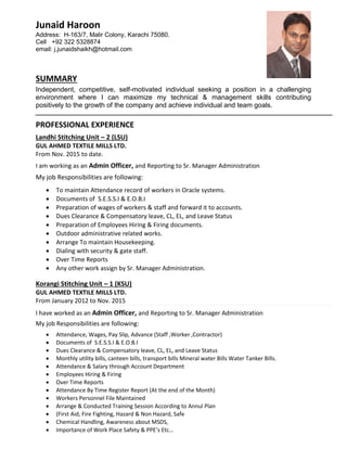 Junaid Haroon
Address: H-163/7, Malir Colony, Karachi 75080.
Cell +92 322 5328874
email: j.junaidshaikh@hotmail.com
SUMMARY
Independent, competitive, self-motivated individual seeking a position in a challenging
environment where I can maximize my technical & management skills contributing
positively to the growth of the company and achieve individual and team goals.
PROFESSIONAL EXPERIENCE
Landhi Stitching Unit – 2 (LSU)
GUL AHMED TEXTILE MILLS LTD.
From Nov. 2015 to date.
I am working as an Admin Officer, and Reporting to Sr. Manager Administration
My job Responsibilities are following:
 To maintain Attendance record of workers in Oracle systems.
 Documents of S.E.S.S.I & E.O.B.I
 Preparation of wages of workers & staff and forward it to accounts.
 Dues Clearance & Compensatory leave, CL, EL, and Leave Status
 Preparation of Employees Hiring & Firing documents.
 Outdoor administrative related works.
 Arrange To maintain Housekeeping.
 Dialing with security & gate staff.
 Over Time Reports
 Any other work assign by Sr. Manager Administration.
Korangi Stitching Unit – 1 (KSU)
GUL AHMED TEXTILE MILLS LTD.
From January 2012 to Nov. 2015
I have worked as an Admin Officer, and Reporting to Sr. Manager Administration
My job Responsibilities are following:
 Attendance, Wages, Pay Slip, Advance (Staff ,Worker ,Contractor)
 Documents of S.E.S.S.I & E.O.B.I
 Dues Clearance & Compensatory leave, CL, EL, and Leave Status
 Monthly utility bills, canteen bills, transport bills Mineral water Bills Water Tanker Bills.
 Attendance & Salary through Account Department
 Employees Hiring & Firing
 Over Time Reports
 Attendance By Time Register Report (At the end of the Month)
 Workers Personnel File Maintained
 Arrange & Conducted Training Session According to Annul Plan
 (First Aid, Fire Fighting, Hazard & Non Hazard, Safe
 Chemical Handling, Awareness about MSDS,
 Importance of Work Place Safety & PPE’s Etc…
 