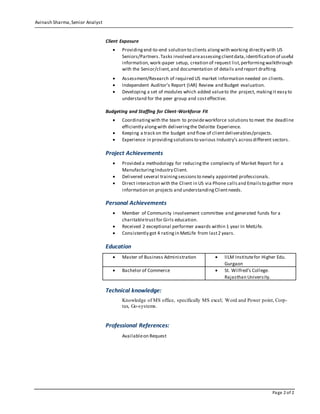 Avinash Sharma,Senior Analyst
Page 2 of 2
Client Exposure
 Providingend-to-end solution to clients alongwith working directly with US
Seniors/Partners.Tasks involved areassessingclientdata,identification of useful
information, work-paper setup, creation of request list,performingwalkthrough
with the Senior/client,and documentation of details and report drafting.
 Assessment/Research of required US market information needed on clients.
 Independent Auditor’s Report (IAR) Review and Budget evaluation.
 Developing a set of modules which added valueto the project, makingit easy to
understand for the peer group and costeffective.
Budgeting and Staffing for Client-Workforce Fit
 Coordinatingwith the team to provideworkforce solutions to meet the deadline
efficiently alongwith deliveringthe Deloitte Experience.
 Keeping a track on the budget and flow of clientdeliverables/projects.
 Experience in providingsolutionsto various Industry’s acrossdifferent sectors.
Project Achievements
 Provided a methodology for reducingthe complexity of Market Report for a
ManufacturingIndustry Client.
 Delivered several trainingsessionsto newly appointed professionals.
 Direct interaction with the Client in US via Phone callsand Emailsto gather more
information on projects and understandingClientneeds.
Personal Achievements
 Member of Community involvement committee and generated funds for a
charitabletrustfor Girls education.
 Received 2 exceptional performer awards within 1 year In MetLife.
 Consistently got 4 ratingin MetLife from last2 years.
Education
 Master of Business Administration  IILM Institutefor Higher Edu.
Gurgaon
 Bachelor of Commerce  St. Wilfred’s College.
Rajasthan University.
Technical knowledge:
Knowledge of MS office, specifically MS excel; Word and Power point, Corp-
tax, Go-systems.
Professional References:
Availableon Request
 