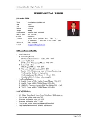 Curriculum Vitae (CV) - Magira Pasaribu, ST.
Page: 1 of 3
CURRICULUM VITAE / RESUME
PERSONAL DATA:
Name : Magira Ephraim Pasaribu
Sex : Male
Age : 33 years
Height : 173 cm
Weight : 85 kg
Place of birth : Medan, North Sumatera
Date of birth : 9th June 1982
Citizen : Indonesia
Address : Green Andara Residence Block C2 No.12A
Jl. Andara No.17 Pd. Labu, Jakarta Selatan 12450
Mobile Ph. : 0811-644618
E-mail : magipasaribu@gmail.com
EDUCATION BACKGROUND:
 Formal education
1. Elementary School
SD Katolik Santo Antonius 7 Medan, 1988 - 1994
2. Junior High School
SLTP Katolik Puteri Cahaya Medan, 1994 - 1997
3. Senior High School
SMU Negeri 4 Medan, 1997 - 2000
4. University of North Sumatera, 2000 - 2006
Faculty of Civil Engineering, major in Structural engineering
Conferred title: Bachelor of Engineering
Conferred place and date: Medan, 25 February 2006.
Cumulative GPA: 3.18 (three point one eight)
 Non Formal education
1. English Course at Vidya English Course, Medan, 1996 - 1998
2. English Course at LIA / YPPIA Medan, 2000 - 2003
3. MS Office Computer Course at TRICOM, Medan, 2001 - 2002
4. TOEFL Course at LIA / YPPIA Medan, 2005 - 2007
COMPUTER SKILLS:
 MS Office: Word, Excel, Power Point, Visio Draw, MS Project, etc.
 Drawing and editing using AutoCAD
 Structural Application using SAP2000
 Structural Application using ETABS
 Drawing and editing using Corel Draw and Photoshop
 Easy to adept with computer software and hardware
 