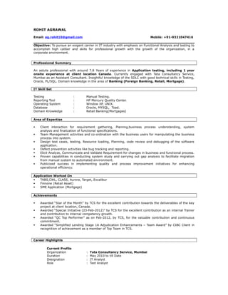 ROHIT AGRAWAL
Email: ag.rohit10@gmail.com Mobile: +91-9321047416
Objective: To pursue an exigent carrier in IT industry with emphasis on Functional Analysis and testing to
accomplish high caliber and skills for professional growth with the growth of the organization, in a
corporate environment.
Professional Summary
An astute professional with around 7.8 Years of experience in Application testing, including 1 year
onsite experience at client location Canada. Currently engaged with Tata Consultancy Service,
Mumbai as an Assistant Consultant. Insightful knowledge of the SDLC with good technical skills in Testing,
Oracle, PL/SQL. Domain knowledge in the area of Banking (Foreign Banking, Retail, Mortgage).
IT Skill Set
Testing : Manual Testing.
Reporting Tool : HP Mercury Quality Center.
Operating System : Window XP, UNIX.
Database : Oracle, MYSQL, Toad.
Domain Knowledge : Retail Banking(Mortgages)
Area of Expertise
 Client interaction for requirement gathering, Plannng,business process understanding, system
analysis and finalization of functional specifications.
 Team Management activities and co-ordination with the business users for manipulating the business
process into system.
 Design test cases, testing, Resource loading, Planning, code review and debugging of the software
application.
 Defect prevention activities like bug tracking and reporting.
 Elicit Analyze, Communicate and Validate Requirement for changes in business and functional process.
 Proven capabilities in conducting system study and carrying out gap analysis to facilitate migration
from manual system to automated environment.
 Publicized success in implementing quality and process improvement initiatives for enhancing
operational efficiency.
Application Worked On
 TABS,CWL, CLASS, Aurora, Target, Excalibur
 Finnone (Retail Asset)
 SME Application (Mortgage)
Achievements
 Awarded “Star of the Month” by TCS for the excellent contribution towards the deliverables of the key
project at client location, Canada.
 Awarded “Special Initiative (23-Feb-2012)” by TCS for the excellent contribution as an internal Trainer
and contribution to internal competency growth.
 Awarded “QC Top Performer” as on Feb-2012, by TCS, for the valuable contribution and continuous
commitment.
 Awarded “Simplified Lending Stage 1A Adjudication Enhancements – Team Award” by CIBC Client in
recognition of achievement as a member of Top Team in TCS.
Career Highlights
Current Profile
Organization : Tata Consultancy Service, Mumbai
Duration : May 2010 to till Date
Designation : IT Analyst
Role : Test Analyst
 