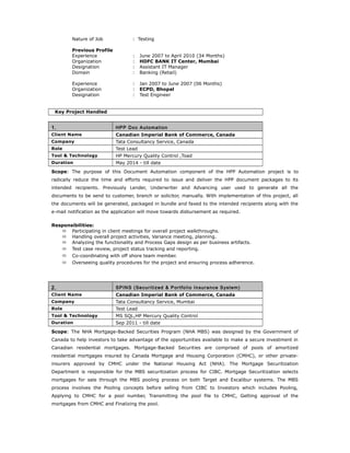 Nature of Job : Testing
Previous Profile
Experience : June 2007 to April 2010 (34 Months)
Organization : HDFC BANK IT Center, Mumbai
Designation : Assistant IT Manager
Domain : Banking (Retail)
Experience : Jan 2007 to June 2007 (06 Months)
Organization : ECPD, Bhopal
Designation : Test Engineer
Key Project Handled
1. HPP Doc Automation
Client Name Canadian Imperial Bank of Commerce, Canada
Company Tata Consultancy Service, Canada
Role Test Lead
Tool & Technology HP Mercury Quality Control ,Toad
Duration May 2014 - till date
Scope: The purpose of this Document Automation component of the HPP Automation project is to
radically reduce the time and efforts required to issue and deliver the HPP document packages to its
intended recipients. Previously Lender, Underwriter and Advancing user used to generate all the
documents to be send to customer, branch or solicitor, manually. With implementation of this project, all
the documents will be generated, packaged in bundle and faxed to the intended recipients along with the
e-mail notification as the application will move towards disbursement as required.
Responsibilities:
 Participating in client meetings for overall project walkthroughs.
 Handling overall project activities, Variance meeting, planning.
 Analyzing the functionality and Process Gaps design as per business artifacts.
 Test case review, project status tracking and reporting.
 Co-coordinating with off shore team member.
 Overseeing quality procedures for the project and ensuring process adherence.
2. SPINS (Securitized & Portfolio Insurance System)
Client Name Canadian Imperial Bank of Commerce, Canada
Company Tata Consultancy Service, Mumbai
Role Test Lead
Tool & Technology MS SQL,HP Mercury Quality Control
Duration Sep 2011 - till date
Scope: The NHA Mortgage-Backed Securities Program (NHA MBS) was designed by the Government of
Canada to help investors to take advantage of the opportunities available to make a secure investment in
Canadian residential mortgages. Mortgage-Backed Securities are comprised of pools of amortized
residential mortgages insured by Canada Mortgage and Housing Corporation (CMHC), or other private-
insurers approved by CMHC under the National Housing Act (NHA). The Mortgage Securitization
Department is responsible for the MBS securitization process for CIBC. Mortgage Securitization selects
mortgages for sale through the MBS pooling process on both Target and Excalibur systems. The MBS
process involves the Pooling concepts before selling from CIBC to Investors which includes Pooling,
Applying to CMHC for a pool number, Transmitting the pool file to CMHC, Getting approval of the
mortgages from CMHC and Finalizing the pool.
 