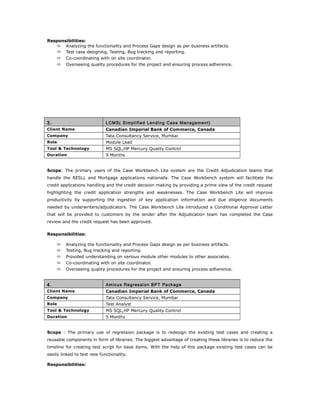 Responsibilities:
 Analyzing the functionality and Process Gaps design as per business artifacts.
 Test case designing, Testing, Bug tracking and reporting.
 Co-coordinating with on site coordinator.
 Overseeing quality procedures for the project and ensuring process adherence.
3. LCMS( Simplified Lending Case Management)
Client Name Canadian Imperial Bank of Commerce, Canada
Company Tata Consultancy Service, Mumbai
Role Module Lead
Tool & Technology MS SQL,HP Mercury Quality Control
Duration 9 Months
Scope: The primary users of the Case Workbench Lite system are the Credit Adjudication teams that
handle the RESLL and Mortgage applications nationally. The Case Workbench system will facilitate the
credit applications handling and the credit decision making by providing a prime view of the credit request
highlighting the credit application strengths and weaknesses. The Case Workbench Lite will improve
productivity by supporting the ingestion of key application information and due diligence documents
needed by underwriters/adjudicators. The Case Workbench Lite introduced a Conditional Approval Letter
that will be provided to customers by the lender after the Adjudication team has completed the Case
review and the credit request has been approved.
Responsibilities:
 Analyzing the functionality and Process Gaps design as per business artifacts.
 Testing, Bug tracking and reporting.
 Provided understanding on various module other modules to other associates.
 Co-coordinating with on site coordinator.
 Overseeing quality procedures for the project and ensuring process adherence.
4. Amicus Regression BPT Package
Client Name Canadian Imperial Bank of Commerce, Canada
Company Tata Consultancy Service, Mumbai
Role Test Analyst
Tool & Technology MS SQL,HP Mercury Quality Control
Duration 5 Months
Scope : The primary use of regression package is to redesign the existing test cases and creating a
reusable components in form of libraries. The biggest advantage of creating these libraries is to reduce the
timeline for creating test script for base items. With the help of this package existing test cases can be
easily linked to test new functionality.
Responsibilities:
 