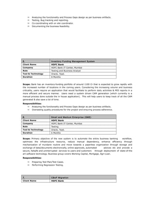  Analyzing the functionality and Process Gaps design as per business artifacts.
 Testing, Bug tracking and reporting.
 Co-coordinating with on site coordinator.
 Documenting the business feasibility.
5. Inventory Funding Management System
Client Name HDFC Bank
Company HDFC Bank IT Center, Mumbai
Role Testing and Business Analyst
Tool & Technology Oracle, Toad.
Duration 8 Months
Scope: Bank has an inventory-funding portfolio of around 1100 Cr that is expected to grow rapidly with
the increased number of locations in the coming years. Considering the increasing volume and business
criticality, users require an application that would facilitate to perform daily activities & MIS reports in a
more efficient and secure manner. Users need a system driven CAM generation (which currently is a
manual process done outside the in house application). This will help users to keep track of all the CAM
generated & also save a lot of time.
Responsibilities:
 Analyzing the functionality and Process Gaps design as per business artifacts.
 Overseeing quality procedures for the project and ensuring process adherence.
6. Small and Medium Enterprise (SME)
Client Name HDFC Bank
Company HDFC Bank IT Center, Mumbai
Role Testing
Tool & Technology Oracle, Toad.
Duration 6 Months
Scope: Primary objective of the new system is to automate the entire business banking workflow,
optimizes the infrastructure resource, reduce manual dependency, enhance efficiency through
mechanization of mundane routine and move towards a paperless organization through storage and
exchange of data/documents electronically, online approvals, automated advices etc and provide a
secure, failsafe and uninterrupted services to users and customers through deployment of state-of-the
art software technology. Business group covers Working Capital, Mortgage, Agri-Loan.
Responsibilities:
 Preparing Test Plan/Test Cases.
 Performing Regression Testing.
7. CBoP Migration
Client Name HDFC Bank
 