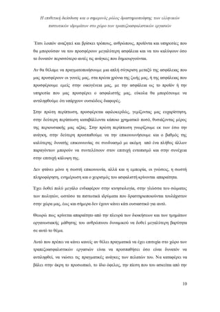 Η επιθετική διείσδυση και ο σημερινός ρόλος δραστηριοποίησης των ελληνικών
πιστωτικών ιδρυμάτων στο χώρο των τραπεζοασφαλιστικών εργασιών
10
΄Ετσι λοιπόν αναζητεί και βρίσκει τρόπους, ανθρώπους, προϊόντα και υπηρεσίες που
θα μπορούσαν να του προσφέρουν μεγαλύτερη ασφάλεια και να του καλύψουν όσο
το δυνατόν περισσότερο αυτές τις ανάγκες που δημιουργούνται.
Αν θα θέλαμε να πραγματοποιήσουμε μια απλή σύγκριση μεταξύ της ασφάλειας που
μας προσφέρουν οι γονείς μας, στα πρώτα χρόνια της ζωής μας, ή της ασφάλειας που
προσφέρουμε εμείς στην οικογένεια μας, με την ασφάλεια ως το προϊόν ή την
υπηρεσία που μας προσφέρει ο ασφαλιστής μας, εύκολα θα μπορέσουμε να
αντιληφθούμε ότι υπάρχουν ουσιώδεις διαφορές.
Στην πρώτη περίπτωση, προσφέρεται αφιλοκερδώς, γεμίζοντας μας ευχαρίστηση,
στην δεύτερη περίπτωση καταβάλλοντα κάποιο χρηματικό ποσό, θυσιάζοντας μέρος
της περιουσιακής μας αξίας. Στην πρώτη περίπτωση γνωρίζουμε εκ των έσω την
ανάγκη, στην δεύτερη προσπαθούμε να την επικοινωνήσουμε και ο βαθμός της
καλύτερης δυνατής επικοινωνίας σε συνδυασμό με ακόμη από ένα πλήθος άλλων
παραγόντων μπορούν να συντελέσουν στον επιτυχή εντοπισμό και στην συνέχεια
στην επιτυχή κάλυψη της.
Δεν φτάνει μόνο η σωστή επικοινωνία, αλλά και η εμπειρία, οι γνώσεις, η σωστή
πληροφόρηση, ενημέρωση και ο χειρισμός του ασφαλιστή κρίνονται απαραίτητα.
Έχει δοθεί πολύ μεγάλο ενδιαφέρον στην κινησιολογία, στην γλώσσα του σώματος
των πωλητών, ωστόσο τα πιστωτικά ιδρύματα που δραστηριοποιούνται τουλάχιστον
στην χώρα μας, έως και σήμερα δεν έχουν κάνει κάτι ουσιαστικό για αυτό.
Θεωρώ πως κρίνεται απαραίτητο από την πλευρά των διοικήσεων και των τμημάτων
οργανωσιακής μάθησης του ανθρώπινου δυναμικού να δοθεί μεγαλύτερη βαρύτητα
σε αυτό το θέμα.
Αυτό που πρέπει να κάνει κανείς αν θέλει πραγματικά να έχει επιτυχία στο χώρο των
τραπεζοασφαλιστικών εργασιών είναι να προσπαθήσει όσο είναι δυνατόν να
αντιληφθεί, να νιώσει τις πραγματικές ανάγκες των πελατών του. Να καταφέρει να
βάλει στην άκρη το προσωπικό, το ίδιο όφελος, την πίεση που του ασκείται από την
 