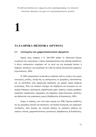 Η επιθετική διείσδυση και ο σημερινός ρόλος δραστηριοποίησης των ελληνικών
πιστωτικών ιδρυμάτων στο χώρο των τραπεζοασφαλιστικών εργασιών
17
1
ΤΑ ΕΛΛΗΝΙΚΑ ΠΙΣΤΩΤΙΚΑ ΙΔΡΥΜΑΤΑ
1.1 Λειτουργίες των χρηματοπιστωτικών ιδρυμάτων
Αρχικά, όπως αναφέρει ο Ν. 3601/2007 (άρθρο 2), «Πιστωτικό Ίδρυμα
ονομάζεται (α) ο οργανισμός, ο όποιος δραστηριοποιείται στην αποδοχή καταθέσεων
ή άλλων επιστρεπτέων κεφαλαίων απ’ το κοινό και στη προσφορά δανείων ή
διαφόρων πιστώσεων για λογαριασμό του ή (β) ένα ίδρυμα ηλεκτρονικού χρήματος»
(Αγγελόπουλος, 2008).
Το ΧΠΣ πραγματοποιεί μετακινήσεις κεφαλαίων από τις μεγάλες στις μικρές
οικονομικές μονάδες, αλλάζοντας τις αποταμιεύσεις σε χορηγήσεις, αποσκοπώντας
στο να επενδυθούν στην παραγωγική διαδικασία, και παρέχει ακόμα ασφάλεια
ρευστότητας. Είναι ένα ιδιαίτερο σύστημα στη διάρθρωση και λειτουργία του και
περιέχει διάφορους οργανισμούς, παραδείγματος χάριν, τράπεζες, εταιρίες αμοιβαίων
κεφαλαίων, ασφαλιστικές επιχειρήσεις και διαφόρους ακόμα θεσμικούς επενδυτές,
που βρίσκονται στις κεφαλαιακές αγορές (Προβόπουλος & Καπόπουλος, 2001).
Ακόμα, οι τράπεζες, που είναι κύριο κομμάτι του ΧΠΣ, δέχονται καταθέσεις
και της χορηγήσεις δανείων και πιστώσεων, στα πλαίσια λειτουργίας του τραπεζικού
συστήματος, όπου περιέχει την κεντρική τράπεζα, τις εμπορικές τράπεζες και
επιπλέον ειδικούς χρηματοπιστωτικούς οργανισμούς (Προβόπουλος & Καπόπουλος,
 