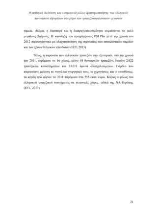 Η επιθετική διείσδυση και ο σημερινός ρόλος δραστηριοποίησης των ελληνικών
πιστωτικών ιδρυμάτων στο χώρο των τραπεζοασφαλιστικών εργασιών
21
ταμεία. Ακόμα, η διασπορά και η διαπραγματευσιμότητα κυμαίνονται σε πολύ
μεγάλους βαθμούς. Η κατάληξη του προγράμματος PSI Plus μετά την χρονιά του
2012 παρουσιάστηκε με ελαχιστοποίηση της παρουσίας των ασφαλιστικών ταμείων
και των ξένων θεσμικών επενδυτών (ΕΕΤ, 2013).
Τέλος, η παρουσία των ελληνικών τραπεζών στο εξωτερικό, από την χρονιά
του 2011, παρέμεινε σε 16 χώρες, μέσω 48 θυγατρικών τραπεζών, δικτύου 2.922
τραπεζικών καταστημάτων και 33.011 άμεσα απασχολούμενων. Παρόλο που
παρουσίασε μείωση το συνολικό ενεργητικό τους, οι χορηγήσεις και οι καταθέσεις,
τα κέρδη προ φόρων το 2011 παρέμεινε στα 555 εκατ. ευρώ. Κύριος ο ρόλος του
ελληνικού τραπεζικού συστήματος σε γειτονικές χώρες, ειδικά της ΝΑ Ευρώπης
(ΕΕΤ, 2013).
 
