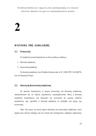 Η επιθετική διείσδυση και ο σημερινός ρόλος δραστηριοποίησης των ελληνικών
πιστωτικών ιδρυμάτων στο χώρο των τραπεζοασφαλιστικών εργασιών
22
2
Η ΕΝΝΟΙΑ ΤΗΣ ΑΣΦΑΛΙΣΗΣ
2.1 Εισαγωγή
Η Ασφάλιση γενικά διακρίνεται σε δύο μεγάλους κλάδους :
1. Ιδιωτική ασφάλιση
2. Κοινωνική ασφάλιση
Η ιδιωτική ασφάλιση στην Ελλάδα διέπεται από το Ν. 2496/1997, ΝΔ 400/70,
και τον Εμπορικό Νόμο.
2.2 Ιδιωτική-Κοινωνική ασφάλιση
Σε αρκετές περιπτώσεις οι φορείς κοινωνικής και ιδιωτικής ασφάλισης
επικαλύπτονται και σε πολλές περιπτώσεις συμπληρώνονται. Ιδίως η ιδιωτική
ασφάλιση συμπληρώνει και επικουρεί την κοινωνική. Σε μερικές μάλιστα
περιπτώσεις έχει προταθεί η ιδιωτική ασφάλιση να αναλάβει ένα μέρος της
κοινωνικής.
Παρ’ όλη όμως τη στενή σχέση ιδιωτικής και κοινωνικής ασφάλισης, όσον
αφορά τους λόγους ύπαρξης και τον σκοπό που εξυπηρετούν, υπάρχουν σημαντικές
 