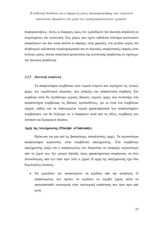 Η επιθετική διείσδυση και ο σημερινός ρόλος δραστηριοποίησης των ελληνικών
πιστωτικών ιδρυμάτων στο χώρο των τραπεζοασφαλιστικών εργασιών
23
διαφοροποιήσεις. Αυτές οι διαφορές όμως δεν εμποδίζουν την ιδιωτική ασφάλιση να
συμπληρώνει την κοινωνική. Στις χώρες που έχουν καθολικό σύστημα κοινωνικών
ασφαλίσεων και που κατά κανόνα οι παροχές είναι χαμηλές, ένα μεγάλο μέρος του
πληθυσμού καλύπτεται συμπληρωματικά και σε ιδιωτικές ασφαλιστικές εταιρίες (στο
δεύτερο μέρος γίνεται αναλυτική προσέγγιση της κοινωνικής ασφάλισης σε σχέση με
την ιδιωτική ασφάλιση).
2.2.1 Ιδιωτική ασφάλιση
Τα ασφαλιστήρια συμβόλαια είναι νομικά κείμενα που περιέχουν τις γενικές
αρχές του νομοθετικού πλαισίου, που ρυθμίζει την ασφαλιστική σύμβαση. Στο
κεφάλαιο αυτό θα εξετάσουμε μερικές βασικές νομικές αρχές που συναντάμε στα
ασφαλιστήρια συμβόλαια, τις βασικές προϋποθέσεις, για να είναι ένα συμβόλαιο
ισχυρό, καθώς και τα διακεκριμένα νομικά χαρακτηριστικά των ασφαλιστηρίων
συμβολαίων, και θα δείξουμε σε τι διαφέρουν αυτά από τις άλλες συμβάσεις του
Αστικού και Εμπορικού Δικαίου.
Αρχή της Αποζημίωσης (Principle of Indemnity)
Πρόκειται για μια από τις βασικότερες ασφαλιστικές αρχές. Τα περισσότερα
ασφαλιστήρια περιουσίας είναι συμβόλαια αποζημίωσης. Ένα συμβόλαιο
αποζημίωσης ορίζει ότι ο ασφαλισμένος δεν δικαιούται να εισπράξει περισσότερα
από τη ζημιά του, δεν μπορεί δηλαδή, όπως χαρακτηριστικά αναφέρεται, να γίνει
πλουσιότερος από ό,τι ήταν πριν γίνει η ζημιά. Η αρχή της αποζημίωσης έχει δύο
θεμελιώδεις σκοπούς :
 Να εμποδίσει τον ασφαλισμένο να κερδίσει από την ασφάλιση. Ο
ασφαλισμένος δεν πρέπει να κερδίσει αν συμβεί ζημιά, αλλά να
αποκατασταθεί οικονομικά στην οικονομική κατάσταση που ήταν πριν από
αυτή
 
