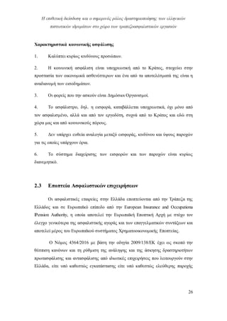 Η επιθετική διείσδυση και ο σημερινός ρόλος δραστηριοποίησης των ελληνικών
πιστωτικών ιδρυμάτων στο χώρο των τραπεζοασφαλιστικών εργασιών
26
Χαρακτηριστικά κοινωνικής ασφάλισης
1. Καλύπτει κυρίως κινδύνους προσώπων.
2. Η κοινωνική ασφάλιση είναι υποχρεωτική από το Κράτος, στοχεύει στην
προστασία των οικονομικά ασθενέστερων και ένα από τα αποτελέσματά της είναι η
αναδιανομή των εισοδημάτων.
3. Οι φορείς που την ασκούν είναι Δημόσιοι Οργανισμοί.
4. Το ασφάλιστρο, δηλ. η εισφορά, καταβάλλεται υποχρεωτικά, όχι μόνο από
τον ασφαλισμένο, αλλά και από τον εργοδότη, συχνά από το Κράτος και εδώ στη
χώρα μας και από κοινωνικούς πόρους.
5. Δεν υπάρχει ευθεία αναλογία μεταξύ εισφοράς, κινδύνου και ύψους παροχών
για τις οποίες υπάρχουν όρια.
6. Το σύστημα διαχείρισης των εισφορών και των παροχών είναι κυρίως
διανεμητικό.
2.3 Εποπτεία Ασφαλιστικών επιχειρήσεων
Οι ασφαλιστικές εταιρείες στην Ελλάδα εποπτεύονται από την Τράπεζα της
Ελλάδος και σε Ευρωπαϊκό επίπεδο από την European Insurance and Occupationa
lPension Authority, η οποία αποτελεί την Ευρωπαϊκή Εποπτική Αρχή με στόχο τον
έλεγχο γενικότερα της ασφαλιστικής αγοράς και των επαγγελματικών συντάξεων και
αποτελεί μέρος του Ευρωπαϊκού συστήματος Χρηματοοικονομικής Εποπτείας.
Ο Νόμος 4364/2016 με βάση την οδηγία 2009/138/ΕΚ έχει ως σκοπό την
θέσπιση κανόνων και τη ρύθμιση της ανάληψης και της άσκησης δραστηριοτήτων
πρωτασφάλισης και αντασφάλισης από ιδιωτικές επιχειρήσεις που λειτουργούν στην
Ελλάδα, είτε υπό καθεστώς εγκατάστασης είτε υπό καθεστώς ελεύθερης παροχής
 