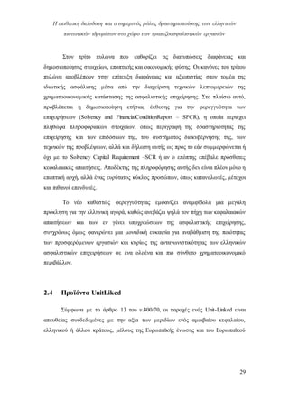 Η επιθετική διείσδυση και ο σημερινός ρόλος δραστηριοποίησης των ελληνικών
πιστωτικών ιδρυμάτων στο χώρο των τραπεζοασφαλιστικών εργασιών
29
Στον τρίτο πυλώνα που καθορίζει τις διατυπώσεις διαφάνειας και
δημοσιοποίησης στοιχείων, εποπτικής και οικονομικής φύσης. Οι κανόνες του τρίτου
πυλώνα αποβλέπουν στην επίτευξη διαφάνειας και αξιοπιστίας στον τομέα της
ιδιωτικής ασφάλισης μέσα από την διαχείριση τεχνικών λεπτομερειών της
χρηματοοικονομικής κατάστασης της ασφαλιστικής επιχείρησης. Στο πλαίσιο αυτό,
προβλέπεται η δημοσιοποίηση ετήσιας έκθεσης για την φερεγγυότητα των
επιχειρήσεων (Solvency and FinancialConditionReport – SFCR), η οποία περιέχει
πληθώρα πληροφοριακών στοιχείων, όπως περιγραφή της δραστηριότητας της
επιχείρησης και των επιδόσεων της, του συστήματος διακυβέρνησης της, των
τεχνικών της προβλέψεων, αλλά και δήλωση αυτής ως προς το εάν συμμορφώνεται ή
όχι με το Solvency Capital Requirement –SCR ή αν ο επόπτης επέβαλε πρόσθετες
κεφαλαιακές απαιτήσεις. Αποδέκτης της πληροφόρησης αυτής δεν είναι πλέον μόνο η
εποπτική αρχή, αλλά ένας ευρύτατος κύκλος προσώπων, όπως καταναλωτές, μέτοχοι
και πιθανοί επενδυτές.
Το νέο καθεστώς φερεγγυότητας εμφανίζει αναμφίβολα μια μεγάλη
πρόκληση για την ελληνική αγορά, καθώς ανεβάζει ψηλά τον πήχη των κεφαλαιακών
απαιτήσεων και των εν γένει υποχρεώσεων της ασφαλιστικής επιχείρησης,
συγχρόνως όμως φανερώνει μια μοναδική ευκαιρία για αναβάθμιση της ποιότητας
των προσφερόμενων εργασιών και κυρίως της ανταγωνιστικότητας των ελληνικών
ασφαλιστικών επιχειρήσεων σε ένα ολοένα και πιο σύνθετο χρηματοοικονομικό
περιβάλλον.
2.4 Προϊόντα UnitLiked
Σύμφωνα με το άρθρο 13 του ν.400/70, οι παροχές ενός Unit-Linked είναι
απευθείας συνδεδεμένες με την αξία των μεριδίων ενός αμοιβαίου κεφαλαίου,
ελληνικού ή άλλου κράτους, μέλους της Ευρωπαϊκής ένωσης και του Ευρωπαϊκού
 