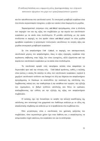 Η επιθετική διείσδυση και ο σημερινός ρόλος δραστηριοποίησης των ελληνικών
πιστωτικών ιδρυμάτων στο χώρο των τραπεζοασφαλιστικών εργασιών
31
και δεν απευθύνονται στο επενδυτικό κοινό. Το εσωτερικό μεταβλητό κεφάλαιο είναι
ένα σύνολο περιουσιακών στοιχείων, η αξία των οποίων είναι διαιρεμένη σε μερίδια.
Χαρακτηριστικό γνώρισμα ενός unit-linked προγράμματος είναι η σύνδεση
των παροχών του και της αξίας του συμβολαίου με την πορεία των επενδυτικών
κεφαλαίων με τα οποία είναι συνδεδεμένο. Η μονάδα επένδυσης με την οποία
συνδέονται οι παροχές σε ένα προϊόν τύπου unit-linked μπορεί να είναι μερίδια
αμοιβαίου κεφαλαίου ή οργανισμών συλλογικών επενδύσεων σε κινητές αξίες και
μερίδια εσωτερικού μεταβλητού κεφαλαίου.
Σε ένα ασφαλιστήριο Unit –Linked, οι παροχές του αποταμιευτικού,
επενδυτικού μέρους του ασφαλιστηρίου, όπως οι αξίες εξαγοράς, κεφάλαιο στην
περίπτωση επιβίωσης στην λήξη, δεν είναι εγγυημένες, αλλά εξαρτώνται από την
πορεία των επενδυτικών κεφαλαίων με τα οποία είναι συνδεδεμένα.
Το επενδυτικό προφίλ ενός υποψήφιου πελάτη είναι απαραίτητο να
διερευνηθεί πριν από την σύναψη ενός Unit-Linked προϊόντος, καθώς ο πελάτης
είναι εκείνος ο οποίος θα επιλέξει το είδος των επενδυτικών κεφαλαίων, υψηλού ή
χαμηλού επενδυτικού κινδύνου και διατηρεί σε όλη την διάρκεια του ασφαλιστήριου
προγράμματος το δικαίωμα να ανασυνθέτει την κατανομή της επένδυσης του,
λαμβάνοντας υπόψη του, την σταθερότητα ή την αστάθεια των αγορών, την εξέλιξη
των νομισμάτων, το βαθμό κινδύνου επένδυσης που θέλει να εμπλακεί,
αναλαμβάνοντας την ευθύνη για την εξέλιξη της αξίας του ασφαλιστήριου
συμβολαίου.
Ο πελάτης έχει την δυνατότητα να αιτηθεί την αλλαγή τοποθέτησης της
επένδυσης που αντιστοιχεί στα χρηματικά του διαθέσιμα ανάλογα με το είδος της
ασφαλιστικής σύμβασης και ανάλογα με το τι προβλέπεται στο συμβόλαιο του.
Όσο μεγαλύτερος είναι ο επενδυτικός του χρονικός ορίζοντας του
συμβολαίου, τόσο περισσότερο χρόνο έχει στην διάθεση του, ο ασφαλισμένος να
αντιμετωπίσει τυχόν απώλειες του κεφαλαίου του και το αντίστροφο.
 