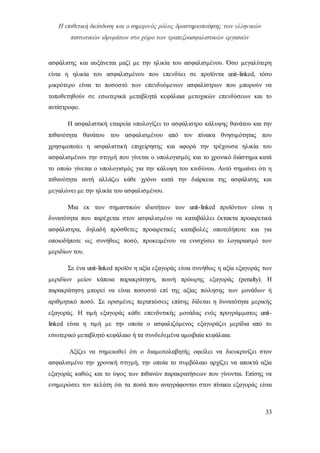 Η επιθετική διείσδυση και ο σημερινός ρόλος δραστηριοποίησης των ελληνικών
πιστωτικών ιδρυμάτων στο χώρο των τραπεζοασφαλιστικών εργασιών
33
ασφάλισης και αυξάνεται μαζί με την ηλικία του ασφαλισμένου. Όσο μεγαλύτερη
είναι η ηλικία του ασφαλισμένου που επενδύει σε προϊόντα unit-linked, τόσο
μικρότερο είναι το ποσοστό των επενδυόμενων ασφαλίστρων που μπορούν να
τοποθετηθούν σε εσωτερικά μεταβλητά κεφάλαια μετοχικών επενδύσεων και το
αντίστροφο.
Η ασφαλιστική εταιρεία υπολογίζει το ασφάλιστρο κάλυψης θανάτου και την
πιθανότητα θανάτου του ασφαλισμένου από τον πίνακα θνησιμότητας που
χρησιμοποίει η ασφαλιστική επιχείρησης και αφορά την τρέχουσα ηλικία του
ασφαλισμένου την στιγμή που γίνεται ο υπολογισμός και το χρονικό διάστημα κατά
το οποίο γίνεται ο υπολογισμός για την κάλυψη του κινδύνου. Αυτό σημαίνει ότι η
πιθανότητα αυτή αλλάζει κάθε χρόνο κατά την διάρκεια της ασφάλισης και
μεγαλώνει με την ηλικία του ασφαλισμένου.
Μια εκ των σημαντικών ιδιοτήτων των unit-linked προϊόντων είναι η
δυνατότητα που παρέχεται στον ασφαλισμένο να καταβάλλει έκτακτα προαιρετικά
ασφάλιστρα, δηλαδή πρόσθετες προαιρετικές καταβολές οποτεδήποτε και για
οποιοδήποτε ως συνήθως ποσό, προκειμένου να ενισχύσει το λογαριασμό των
μεριδίων του.
Σε ένα unit-linked προϊόν η αξία εξαγοράς είναι συνήθως η αξία εξαγοράς των
μεριδίων μείον κάποια παρακράτηση, ποινή πρόωρης εξαγοράς (penalty). Η
παρακράτηση μπορεί να είναι ποσοστό επί της αξίας πώλησης των μονάδων ή
αριθμητικό ποσό. Σε ορισμένες περιπτώσεις επίσης δίδεται η δυνατότητα μερικής
εξαγοράς. Η τιμή εξαγοράς κάθε επενδυτικής μονάδας ενός προγράμματος unit-
linked είναι η τιμή με την οποία ο ασφαλιζόμενος εξαγοράζει μερίδια από το
εσωτερικό μεταβλητό κεφάλαιο ή τα συνδεδεμένα αμοιβαία κεφάλαια.
Αξίζει να σημειωθεί ότι ο διαμεσολαβητής οφείλει να διευκρινίζει στον
ασφαλισμένο την χρονική στιγμή, την οποία το συμβόλαιο αρχίζει να αποκτά αξία
εξαγοράς καθώς και το ύψος των πιθανών παρακρατήσεων που γίνονται. Επίσης να
ενημερώσει τον πελάτη ότι τα ποσά που αναγράφονται στον πίνακα εξαγοράς είναι
 