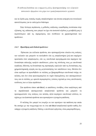 Η επιθετική διείσδυση και ο σημερινός ρόλος δραστηριοποίησης των ελληνικών
πιστωτικών ιδρυμάτων στο χώρο των τραπεζοασφαλιστικών εργασιών
35
και τα έξοδα μιας τυπικής σειράς ασφαλιστηρίων και γίνεται εκτίμηση του συνολικού
αποτελέσματος για το επιλεγμένο διάστημα.
Στην δεύτερη περίπτωση, η μέθοδος ανάλυσης ευαισθησίας συνίσταται στην
εξέτασης της επίπτωσης που μπορεί να έχει στο ποσοστό κέρδους η μεταβολή μιας ή
περισσότερων από τις παραμέτρους που συνθέτουν τα χαρακτηριστικά των
προϊόντων.
2.4.3 Προώθηση unit-linked προϊόντων
Πρόκειται για ευέλικτα προϊόντα, που προσαρμόζονται εύκολα στις ανάγκες
των πελατών και μπορούν να πουληθούν είτε ως ασφαλιστήρια ζωή που παρέχουν
προστασία στον ασφαλισμένο, είτε ως επενδυτικά προγράμματα που παρέχουν την
δυνατότητα επίτευξης υψηλών αποδόσεων, μέσω της σύνδεσης τους με επενδυτικά
κεφάλαια, δίδοντας τη δυνατότητα της προσφοράς ωφελειών από τις δυνατότητες της
χρηματιστηριακής αγοράς και της μεγιστοποίησης των αποδόσεων τους. Ωστόσο δεν
είναι ωφέλιμο να προωθηθούν σε πελάτες με βραχυπρόθεσμο επενδυτικό στόχο, σε
πελάτες που δεν είναι προετοιμασμένοι σε τυχόν διακυμάνσεις των αποταμιεύσεων
τους και σε πελάτες με αρκετά περιορισμένες γνώσεις σχετικά με τους επενδυτικούς
κινδύνους των εν λόγω προϊόντων.
Στα προϊόντα τύπου unit-linked, οι αποδόσεις συνήθως είναι υψηλότερες από
τα παραδοσιακά αποταμιευτικά ασφαλιστικά προϊόντα και μπορούν να
προσαρμοστούν στις ανάγκες του πελάτη, αλλά περιέχουν επενδυτικό κίνδυνο, σε
σχέση με τα κλασσικά προϊόντα που προσφέρουν εγγυημένη απόδοση.
Ο πελάτης δεν μπορεί να γνωρίζει εκ των προτέρων την απόδοση την οποία
θα επιτύχει με την συμμετοχή του σε ένα unit-linked ασφαλιστικό προϊόν καθώς δεν
υπάρχει εγγυημένη απόδοση. Επίσης ο επενδυτικό ορίζοντας είναι μακροπρόθεσμος.
 