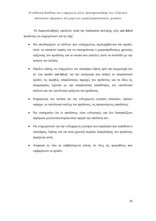 Η επιθετική διείσδυση και ο σημερινός ρόλος δραστηριοποίησης των ελληνικών
πιστωτικών ιδρυμάτων στο χώρο των τραπεζοασφαλιστικών εργασιών
36
Οι διαμεσολαβητές οφείλουν κατά την διαδικασία πώλησης ενός unit-linked
προϊόντος να ενημερώνουν για τα εξής¨
 Να υπενθυμίζουν το κίνδυνο που ενδεχομένως περιλαμβάνεται στο προϊόν,
ώστε να καταστεί σαφώς και να επισημαίνεται ο μακροπρόθεσμος χρονικός
ορίζοντας του προϊόντος και το σκοπό που επιτελεί, ώστε να συνδεθεί με την
ανάγκη του πελάτη.
 Οφείλει επίσης να ενημερώνει τον υποψήφιο λήπτη, πρίν την συμμετοχή του
σε ένα προϊόν unit-linked, για την κατηγορία που ανήκει το ασφαλιστικό
προϊόν, τις ακριβείς ασφαλιστικές παροχές του προϊόντος και να δίδει τις
πληροφορίες σχετικά με την ασφαλιστική τοποθέτηση, τον επενδυτικό
κίνδυνο και τον επενδυτικό ορίζοντα του προϊόντος.
 Ενημέρωση του πελάτη για την ενδεχόμενη εγγύηση επιτοκίου, εφόσον
υπάρχει, το επενδυτικό σκέλος του προϊόντος, τις προηγούμενες αποδόσεις
 Να επισημαίνει ότι οι αποδόσεις είναι ενδεικτικές και δεν διασφαλίζουν
παρόμοια μελλοντική πορεία όσον αφορά την απόδοση του .
 Να ενημερώνουν για την ενδεχόμενη εγγύηση του κεφαλαίου που τοποθετεί ο
υποψήφιος λήπτης και για ποια χρονική περίοδο διακράτησης του προϊόντος
παρέχεται αυτή.
 Αναφορά σε όλα τα επιβαλλόμενα κόστη, σε όλες τις προμήθειες που
επιβαρύνουν το προϊόν.
 