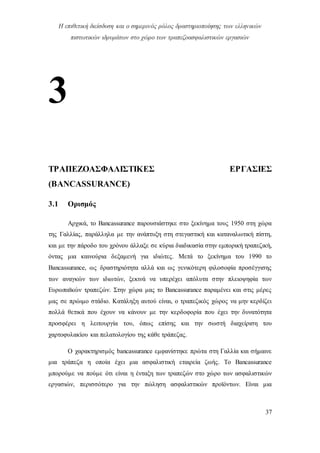Η επιθετική διείσδυση και ο σημερινός ρόλος δραστηριοποίησης των ελληνικών
πιστωτικών ιδρυμάτων στο χώρο των τραπεζοασφαλιστικών εργασιών
37
3
ΤΡΑΠΕΖΟΑΣΦΑΛΙΣΤΙΚΕΣ ΕΡΓΑΣΙΕΣ
(BANCASSURANCE)
3.1 Ορισμός
Αρχικά, το Bancassurance παρουσιάστηκε στο ξεκίνημα τους 1950 στη χώρα
της Γαλλίας, παράλληλα με την ανάπτυξη στη στεγαστική και καταναλωτική πίστη,
και με την πάροδο του χρόνου άλλαξε σε κύρια διαδικασία στην εμπορική τραπεζική,
όντας μια καινούρια δεξαμενή για ιδιώτες. Μετά το ξεκίνημα του 1990 το
Bancassurance, ως δραστηριότητα αλλά και ως γενικότερη φιλοσοφία προσέγγισης
των αναγκών των ιδιωτών, ξεκινά να υπερέχει απόλυτα στην πλειοψηφία των
Ευρωπαϊκών τραπεζών. Στην χώρα μας το Bancassurance παραμένει και στις μέρες
μας σε πρώιμο στάδιο. Κατάληξη αυτού είναι, ο τραπεζικός χώρος να μην κερδίζει
πολλά θετικά που έχουν να κάνουν με την κερδοφορία που έχει την δυνατότητα
προσφέρει η λειτουργία του, όπως επίσης και την σωστή διαχείριση του
χαρτοφυλακίου και πελατολογίου της κάθε τράπεζας.
Ο χαρακτηρισμός bancassurance εμφανίστηκε πρώτα στη Γαλλία και σήμαινε
μια τράπεζα η οποία έχει μια ασφαλιστική εταιρεία ζωής. Το Bancassurance
μπορούμε να πούμε ότι είναι η ένταξη των τραπεζών στο χώρο των ασφαλιστικών
εργασιών, περισσότερο για την πώληση ασφαλιστικών προϊόντων. Είναι μια
 