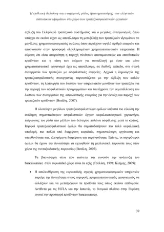 Η επιθετική διείσδυση και ο σημερινός ρόλος δραστηριοποίησης των ελληνικών
πιστωτικών ιδρυμάτων στο χώρο των τραπεζοασφαλιστικών εργασιών
39
εξέλιξη του Ελληνικού τραπεζικού συστήματος και ο μεγάλος ανταγωνισμός όπου
υπάρχει σε εκείνο είχαν ως αποτέλεσμα τη μετεξέλιξη των τραπεζικών ιδρυμάτων σε
μεγάλους χρηματοοικονομικούς ομίλους όπου περιέχουν υψηλό αριθμό εταιριών και
αποσκοπούν στην προσφορά ολοκληρωμένων χρηματοπιστωτικών υπηρεσιών. Η
εύρεση ότι είναι απαραίτητη η παροχή σύνθετων αποταμιευτικών και επενδυτικών
προϊόντων και η τάση των ατόμων για συναλλαγή με έναν και μόνο
χρηματοπιστωτικό οργανισμό έχει ως αποτέλεσμα, σε διεθνές επίπεδο, στη στενή
συνεργασία των τραπεζών με ασφαλιστικές εταιρείες. Αρχικά η δημιουργία της
τραπεζοασφαλιστικής συνεργασίας παρουσιάζεται με την εξέλιξη των απλών
προϊόντων, τη λειτουργία του δικτύου των υπηρεσιακών μονάδων των τραπεζών για
την παροχή των ασφαλιστικών προγραμμάτων και ταυτόχρονα την εκμετάλλευση του
δικτύου των συνεργατών της ασφαλιστικής εταιρείας για την ένταξη και παροχή των
τραπεζικών προϊόντων (Βατάλη, 2007).
Η υλοποίηση μεγάλων τραπεζοασφαλιστικών ομίλων καθιστά πιο εύκολη την
ανάληψη σημαντικότερων ασφαλιστικών έργων κεφαλαιοποιητικού χαρακτήρα,
παίρνοντας τον ρόλο στο μέλλον του δεύτερου πυλώνα ασφάλισης μετά το κράτος.
Ισχυροί τραπεζοασφαλιστικοί όμιλοι θα σηματοδοτήσουν πιο πολύ κεφαλαιακή
υποδομή, πιο πολλά υπό διαχείριση κεφαλαία, σημαντικότερη οργάνωση και
υπευθυνότητα και, ελεγχόμενη διαχείριση και φερεγγυότητα. Επίσης, οι ισχυρότεροι
όμιλοι θα έχουν την δυνατότητα να εγγυηθούν τη μελλοντική παρουσία τους στον
χώρο της συνταξιοδοτικής παρουσίας (Βατάλη, 2007).
Τα βασικότερα αίτια που φαίνεται ότι ευνοούν την ανάπτυξη του
bancassurance στον ευρωπαϊκό χώρο είναι τα εξής (Τσελίκη, 1998; Κλήμης, 2009):
 Η απελευθέρωση της ευρωπαϊκής αγοράς χρηματοοικονομικών υπηρεσιών
παρείχε την δυνατότητα στους ισχυρούς χρηματοπιστωτικούς οργανισμούς να
αλλάξουν και να μετατρέψουν τα προϊόντα τους όπως εκείνοι επιθυμούν.
Αντίθετα με τις Η.Π.Α και την Ιαπωνία, το θεσμικό πλαίσιο στην Ευρώπη
ευνοεί την προσφορά προϊόντων bancassurance.
 