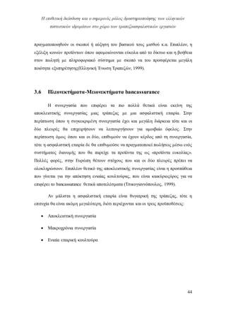 Η επιθετική διείσδυση και ο σημερινός ρόλος δραστηριοποίησης των ελληνικών
πιστωτικών ιδρυμάτων στο χώρο των τραπεζοασφαλιστικών εργασιών
44
πραγματοποιηθούν οι σκοποί ή αύξηση του βασικού τους μισθού κ.α. Επιπλέον, η
εξέλιξη κοινών προϊόντων όπου αφομοιώνονται εύκολα από το δίκτυο και η βοήθεια
στον πωλητή με πληροφοριακό σύστημα με σκοπό να του προσφέρεται μεγάλη
ποιότητα εξυπηρέτησης(Ελληνική Ένωση Τραπεζών, 1999).
3.6 Πλεονεκτήματα-Μειονεκτήματα bancassurance
Η συνεργασία που επιφέρει τα πιο πολλά θετικά είναι εκείνη της
αποκλειστικής συνεργασίας μιας τράπεζας με μια ασφαλιστική εταιρία. Στην
περίπτωση όπου η συγκεκριμένη συνεργασία έχει και μεγάλη διάρκεια τότε και οι
δύο πλευρές θα επιχειρήσουν να λειτουργήσουν για αμοιβαίο όφελος. Στην
περίπτωση όμως όπου και οι δύο, επιθυμούν να έχουν κέρδος από τη συνεργασία,
τότε η ασφαλιστική εταιρία δε θα επιθυμούσε να πραγματοποιεί πωλήσεις μέσω ενός
συστήματος διανομής που θα παρείχε τα προϊόντα της ως «προϊόντα ευκολίας».
Πολλές φορές, στην Ευρώπη θέτουν στόχους που και οι δύο πλευρές πρέπει να
ολοκληρώσουν. Επιπλέον θετικό της αποκλειστικής συνεργασίας είναι η προσπάθεια
που γίνεται για την απόκτηση ενιαίας κουλτούρας, που είναι καικύριοςόρος για να
επιφέρει το bancassurance θετικά αποτελέσματα (Τσικογιαννόπουλος, 1999).
Αν μάλιστα η ασφαλιστική εταιρία είναι θυγατρική της τράπεζας, τότε η
επιτυχία θα είναι ακόμη μεγαλύτερη, διότι περιέχονται και οι τρεις προϋποθέσεις:
 Αποκλειστική συνεργασία
 Μακροχρόνια συνεργασία
 Ενιαία εταιρική κουλτούρα
 