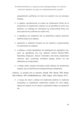 Η επιθετική διείσδυση και ο σημερινός ρόλος δραστηριοποίησης των ελληνικών
πιστωτικών ιδρυμάτων στο χώρο των τραπεζοασφαλιστικών εργασιών
46
πραγματοποιούν μεγέθυνσης του όγκου των εργασιών τους και οικονομίες
κλίμακας.
 οι τράπεζες εκμεταλλεύονται τα μεγάλα και εξειδικευμένα δίκτυα και τα
πελατολόγια των ασφαλιστικών εταιρειών για την προώθηση των δικών τους
προϊόντων, με κατάληξη την ενδυνάμωση της ανταγωνιστικής θέσης τους
στην αγορά και την μεγέθυνση των κερδών τους.
 οι προμήθειες που εισπράττουν από τις ασφαλιστικές εταιρείες αποτελούν
πρόσθετα κέρδη για τις τράπεζες.
 αξιοποιείται το ανθρώπινο δυναμικό και έτσι αυξάνεται η παραγωγικότητα
του προσωπικού των τραπεζών.
 οι τράπεζες οι οποίες εξασφαλίζουν την αποπληρωμή των χορηγήσεών τους
μέσω της εξασφάλισης τους (π.χ. ασφάλιση σεισμού, Θανάτου-ΜΟΑ,
Προστασίας Πληρωμών, Δανείων Αυτοκινήτου κατά παντός ασφαλιστικού
κινδύνου), έχουν μεγαλύτερη δυνατότητα παροχής δανείων και έτσι
καθίστανται πιο ανταγωνιστικές.
 η ύπαρξη ενιαίας εταιρικής κουλτούρας μεταξύ τράπεζας και ασφαλιστικής
εταιρείας, έχει ως αποτέλεσμα την παροχή καλύτερης εξυπηρέτησης.
Αντιθέτως, τα αρνητικά είναι τα παρακάτω (Estrella, 2001; Benoist, 2002; Bonnet,
2002; Fieldsetal, 2007; Nurullah&Staikouras, 2008; Yangxia, 2010; Chenetal, 2011):
 ο έλεγχος που ασκεί η τράπεζα στα ασφαλιστικά προϊόντα σε περίπτωση
συνεργασίας με περισσότερες ασφαλιστικές εταιρείες δεν είναι πλήρης,
πράγμα που σημαίνει ότι δεν μπορεί να προστατέψει πλήρως τα συμφέροντά
της.
 