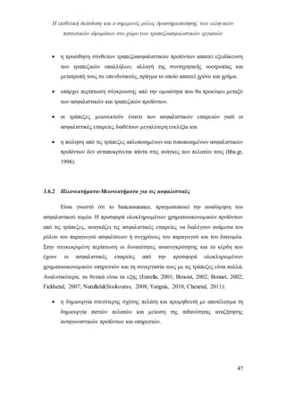 Η επιθετική διείσδυση και ο σημερινός ρόλος δραστηριοποίησης των ελληνικών
πιστωτικών ιδρυμάτων στο χώρο των τραπεζοασφαλιστικών εργασιών
47
 η προώθηση σύνθετων τραπεζοασφαλιστικών προϊόντων απαιτεί εξειδίκευση
των τραπεζικών υπαλλήλων, αλλαγή της συντηρητικής νοοτροπίας και
μετατροπή τους σε επενδυτικούς, πράγμα το οποίο απαιτεί χρόνο και χρήμα.
 υπάρχει περίπτωση σύγκρουσης από την ομοιότητα που θα προκύψει μεταξύ
των ασφαλιστικών και τραπεζικών προϊόντων.
 οι τράπεζες μειονεκτούν έναντι των ασφαλιστικών εταιρειών γιατί οι
ασφαλιστικές εταιρείες διαθέτουν μεγαλύτερη ευελιξία και
 η πώληση από τις τράπεζες απλοποιημένων και τυποποιημένων ασφαλιστικών
προϊόντων δεν ανταποκρίνεται πάντα στις ανάγκες των πελατών τους (hba.gr,
1998).
3.6.2 Πλεονεκτήματα-Μειονεκτήματα για τις ασφαλιστικές
Είναι γνωστό ότι το bancassurance, πραγματοποιεί την αναδόμηση του
ασφαλιστικού τομέα. Η προσφορά ολοκληρωμένων χρηματοοικονομικών προϊόντων
από τις τράπεζες, αναγκάζει τις ασφαλιστικές εταιρείες να διαλέγουν ανάμεσα του
ρόλου του παραγωγού ασφαλίσεων ή συγχρόνως του παραγωγού και του διανομέα.
Στην συγκεκριμένη περίπτωση οι δυνατότητες ανασυγκρότησης και τα κέρδη που
έχουν οι ασφαλιστικές εταιρείες από την προσφορά ολοκληρωμένων
χρηματοοικονομικών υπηρεσιών και τη συνεργασία τους με τις τράπεζες είναι πολλά.
Αναλυτικότερα, τα θετικά είναι τα εξής (Estrella, 2001; Benoist, 2002; Bonnet, 2002;
Fieldsetal, 2007; Nurullah&Staikouras, 2008; Yangxia, 2010; Chenetal, 2011):
 η δημιουργία στενότερης σχέσης πελάτη και προμηθευτή με αποτέλεσμα τη
δημιουργία πιστών πελατών και μείωση της πιθανότητας αναζήτησης
ανταγωνιστικών προϊόντων και υπηρεσιών.
 