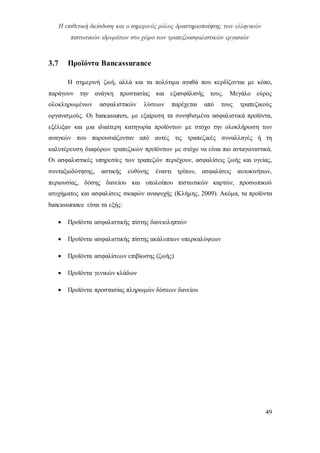 Η επιθετική διείσδυση και ο σημερινός ρόλος δραστηριοποίησης των ελληνικών
πιστωτικών ιδρυμάτων στο χώρο των τραπεζοασφαλιστικών εργασιών
49
3.7 Προϊόντα Βancassurance
Η σημερινή ζωή, αλλά και τα πολύτιμα αγαθά που κερδίζονται με κόπο,
παράγουν την ανάγκη προστασίας και εξασφάλισής τους. Μεγάλο εύρος
ολοκληρωμένων ασφαλιστικών λύσεων παρέχεται από τους τραπεζικούς
οργανισμούς. Οι bancassurers, με εξαίρεση τα συνηθισμένα ασφαλιστικά προϊόντα,
εξέλιξαν και μια ιδιαίτερη κατηγορία προϊόντων με στόχο την ολοκλήρωση των
αναγκών που παρουσιάζονταν από αυτές τις τραπεζικές συναλλαγές ή τη
καλυτέρευση διαφόρων τραπεζικών προϊόντων με στόχο να είναι πιο ανταγωνιστικά.
Οι ασφαλιστικές υπηρεσίες των τραπεζών περιέχουν, ασφαλίσεις ζωής και υγείας,
συνταξιοδότησης, αστικής ευθύνης έναντι τρίτων, ασφαλίσεις αυτοκινήτων,
περιουσίας, δόσης δανείου και υπολοίπου πιστωτικών καρτών, προσωπικού
ατυχήματος και ασφαλίσεις σκαφών αναψυχής (Κλήμης, 2009). Ακόμα, τα προϊόντα
bancassurance είναι τα εξής:
 Προϊόντα ασφαλιστικής πίστης δανειοληπτών
 Προϊόντα ασφαλιστικής πίστης ακάλυπτων υπερκαλύψεων
 Προϊόντα ασφαλίσεων επιβίωσης (ζωής)
 Προϊόντα γενικών κλάδων
 Προϊόντα προστασίας πληρωμών δόσεων δανείου
 