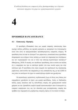 Η επιθετική διείσδυση και ο σημερινός ρόλος δραστηριοποίησης των ελληνικών
πιστωτικών ιδρυμάτων στο χώρο των τραπεζοασφαλιστικών εργασιών
50
4
ΠΡΟΩΘΗΣΗ BANCASSURANCE
4.1 Εισαγωγή - Ορισμός
Η προώθηση (Promotion) είναι μια μορφή εταιρικής επικοινωνίας όπου
περιέχει πολλές μεθόδους και σχετικά μηνύματα με προορισμό ένα συγκεκριμένο
κοινό έτσι ώστε να πραγματοποιήσει προκαθορισμένους εταιρικούς στόχους. "Η
προώθηση είναι ένα από τα τέσσερα P του μάρκετινγκ, ουσιαστικά είναι η προώθηση
πληροφοριών και κινήτρων στους πελάτες με σκοπό τον επηρεασμό των αντιλήψεων
και των συμπεριφορών του και εν τέλει την επίτευξη περισσοτέρων πωλήσεων"
(Μπαζιώνης, 2010). Ο σκοπός του υπεύθυνου προώθησης είναι να πείσει τον πελάτη
ότι η επιχείρηση του έχει το καλύτερο προϊόν, στο ποιο σωστό μέρος και στην
καλύτερη τιμή. Η προώθηση είναι κύριο κομμάτι του σχεδιασμού της στρατηγικής
μάρκετινγκ, γιατί συνδέει την επιχείρηση με τους καταναλωτές της, με την ελπίδα να
τους κάνει να πιστέψουν ότι έχουν το καταλληλότερο προϊόν που χρειάζονται.
Οι περισσότερες οργανώσεις, κερδοσκοπικές ή μη, σε όλους τους τύπους των
επιχειρήσεων χρειάζεται να έχουν μια μορφή προώθησης. Αυτές οι διαδικασίες
πολλές φορές ποικίλουν από τις πολυεθνικές εταιρίες που χρησιμοποιούν πολλά
χρήματα για την εξασφάλιση υψηλού προφίλ προσωπικοτήτων όπου λειτουργούν ως
εταιρικοί εκπρόσωποι έως και τον ιδιοκτήτη μιας μονοπρόσωπης εταιρίας που
προβάλει την επιχείρησή του μοιράζοντας εταιρικές κάρτες σε ένα τοπικό συνέδριο.
 