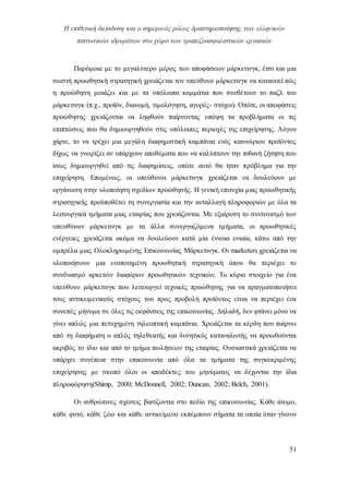 Η επιθετική διείσδυση και ο σημερινός ρόλος δραστηριοποίησης των ελληνικών
πιστωτικών ιδρυμάτων στο χώρο των τραπεζοασφαλιστικών εργασιών
51
Παρόμοια με το μεγαλύτερο μέρος των αποφάσεων μάρκετινγκ, έτσι και μια
σωστή προωθητική στρατηγική χρειάζεται τον υπεύθυνο μάρκετινγκ να κατανοεί πώς
η προώθηση μοιάζει και με τα υπόλοιπα κομμάτια που συνθέτουν το παζλ του
μάρκετινγκ (π.χ., προϊόν, διανομή, τιμολόγηση, αγορές- στόχοι). Οπότε, οι αποφάσεις
προώθησης χρειάζονται να ληφθούν παίρνοντας υπόψη τα προβλήματα οι τις
επιπτώσεις που θα δημιουργηθούν στις υπόλοιπες περιοχές της επιχείρησης. Λόγου
χάριν, το να τρέχει μια μεγάλη διαφημιστική καμπάνια ενός καινούριου προϊόντος
δίχως να γνωρίζει αν υπάρχουν αποθέματα που να καλύπτουν την πιθανή ζήτηση που
ίσως δημιουργηθεί από τις διαφημίσεις, οπότε αυτό θα ήταν πρόβλημα για την
επιχείρηση. Επομένως, οι υπεύθυνοι μάρκετινγκ χρειάζεται να δουλεύουν με
οργάνωση στην υλοποίηση σχεδίων προώθησής. Η γενική επιτυχία μιας προωθητικής
στρατηγικής προϋποθέτει τη συνεργασία και την ανταλλαγή πληροφοριών με όλα τα
λειτουργικά τμήματα μιας εταιρίας που χρειάζονται. Με εξαίρεση το συντονισμό των
υπευθύνων μάρκετινγκ με τα άλλα συνεργαζόμενα τμήματα, οι προωθητικές
ενέργειες χρειάζεται ακόμα να δουλεύουν κατά μία έννοια ενιαία, κάτω από την
ομπρέλα μιας Ολοκληρωμένης Επικοινωνίας Μάρκετινγκ. Οι marketers χρειάζεται να
υλοποιήσουν μια ενοποιημένη προωθητική στρατηγική όπου θα περιέχει το
συνδυασμό αρκετών διαφόρων προωθητικών τεχνικών. Το κύριο στοιχείο για ένα
υπεύθυνο μάρκετινγκ που λειτουργεί τεχνικές προώθησης για να πραγματοποιήσει
τους αντικειμενικούς στόχους του προς προβολή προϊόντος είναι να περιέχει ένα
συνεπές μήνυμα σε όλες τις εκφάνσεις της επικοινωνίας. Δηλαδή, δεν φτάνει μόνο να
γίνει απλώς μια πετυχημένη τηλεοπτική καμπάνια. Χρειάζεται τα κέρδη που παίρνει
από τη διαφήμιση ο απλός τηλεθεατής και δυνητικός καταναλωτής να προωθούνται
ακριβός το ίδιο και από το τμήμα πωλήσεων της εταιρίας. Ουσιαστικά χρειάζεται να
υπάρχει συνέπεια στην επικοινωνία από όλα τα τμήματα της συγκεκριμένης
επιχείρησης με σκοπό όλοι οι αποδέκτες του μηνύματος να δέχονται την ίδια
πληροφόρηση(Shimp, 2000; McDonnell, 2002; Duncan, 2002; Belch, 2001).
Οι ανθρώπινες σχέσεις βασίζονται στο πεδίο της επικοινωνίας. Κάθε άτομο,
κάθε φυτό, κάθε ζώο και κάθε αντικείμενο εκπέμπουν σήματα τα οποία όταν γίνουν
 