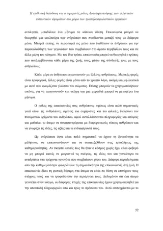 Η επιθετική διείσδυση και ο σημερινός ρόλος δραστηριοποίησης των ελληνικών
πιστωτικών ιδρυμάτων στο χώρο των τραπεζοασφαλιστικών εργασιών
52
αντιληπτά, μεταδίδουν ένα μήνυμα σε κάποιον δέκτη. Επικοινωνία μπορεί να
θεωρηθεί μια κουλτούρα των ανθρώπων που συνδέονται μεταξύ τους με διάφορα
μέσα. Μπορεί επίσης να περιγραφεί ως μέσο που διαθέτουν οι άνθρωποι για την
παρακολούθηση των γεγονότων που συμβαίνουν στο άμεσο περιβάλλον τους και σε
άλλα μέρη του κόσμου. Με τον ίδιο τρόπο, επικοινωνία μπορεί να θεωρηθεί ο τρόπος
που αντιλαμβάνονται κάθε μέρα της ζωής τους, μέσω της σύνδεσής τους με τους
ανθρώπους.
Κάθε μέρα οι άνθρωποι επικοινωνούν με άλλους ανθρώπους. Μερικές φορές
είναι προφορικά, άλλες φορές είναι μέσα από το γραπτό λόγο, ακόμη και μη-λεκτικά
με αυτό που ονομάζεται γλώσσα του σώματος. Επίσης μπορούν να χρησιμοποιήσουν
εικόνες για να επικοινωνούν και ακόμη και μια μυρωδιά μπορεί να μεταφέρει ένα
μήνυμα.
Ο ρόλος της επικοινωνίας στις ανθρώπινες σχέσεις είναι πολύ σημαντικός
γιατί κάνει τις ανθρώπινες σχέσεις πιο ευχάριστες και πιο φιλικές, διευρύνει τον
πνευματικό ορίζοντα του ανθρώπου, αφού ανταλλάσσονται πληροφορίες και απόψεις
και μαθαίνει το άτομο να συναναστρέφεται με διαφορετικούς τύπους ανθρώπων και
να γνωρίζει τις ιδέες, τις αξίες και τα ενδιαφέροντά τους.
Ως ανθρώπινα όντα είναι πολύ σημαντικό να έχουν τη δυνατότητα να
μιλήσουν, να επικοινωνήσουν και να ανταπεξέλθουν στις προκλήσεις της
καθημερινότητας. Αν σκεφτεί κανείς πως θα ήταν ο κόσμος χωρίς ήχο, είναι φοβερό
να μη μπορεί κανείς να μοιραστεί τις σκέψεις, τις ιδέες του και γενικότερα να
αντιδράσει στα τρέχοντα γεγονότα που συμβαίνουν γύρω του. Διάφορα παραδείγματα
από την καθημερινότητα φανερώνουν τη σημαντικότητα της επικοινωνίας στη ζωή. Η
επικοινωνία δίνει τη φυσική δύναμη στα άτομα να είναι σε θέση να επιτύχουν τους
στόχους τους και να τροφοδοτούν την περιέργεια τους. Δεδομένου ότι ένα άτομο
γεννιέται στον κόσμο, οι διάφορες πτυχές της επικοινωνίας έχουν χρησιμοποιηθεί για
την αποστολή πληροφοριών από και προς το πρόσωπο του. Αυτό επιτυγχάνεται με το
 