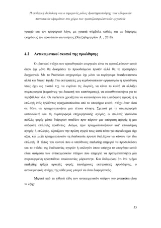 Η επιθετική διείσδυση και ο σημερινός ρόλος δραστηριοποίησης των ελληνικών
πιστωτικών ιδρυμάτων στο χώρο των τραπεζοασφαλιστικών εργασιών
53
γραπτό και τον προφορικό λόγο, με γραπτά σύμβολα καθώς και με διάφορες
εκφράσεις του προσώπου και κινήσεις (Χατζηδημητρίου Α. , 2010).
4.2 Αντικειμενικοί σκοποί της προώθησης
Οι βασικοί στόχοι των προωθητικών ενεργειών είναι να προσελκύσουν κοινό
όπου όχι μόνο θα δοκιμάσει το προωθούμενο προϊόν αλλά θα το προτιμήσει
διαχρονικά. Με το Promotion επιχειρούμε όχι μόνο να παράγουμε brandawareness
αλλά και brand loyalty. Για εκστρατείες μη κερδοσκοπικών οργανισμών η προώθηση
ίσως έχει ως σκοπό π.χ. να ευρύνει τις δωρεές, να κάνει το κοινό να αλλάξει
συμπεριφορά (καμπάνιες για διακοπή του καπνίσματος), να ευαισθητοποιήσει για το
περιβάλλον κλπ. Οι marketers χρειάζεται να κατανοήσουν ότι η απόφαση αγοράς ή η
επιλογή ενός προϊόντος πραγματοποιείται από το υποψήφιο κοινό- στόχο όταν είναι
σε θέση να πραγματοποιήσει μια τέτοια κίνηση. Σχετικά με τη συμπεριφορά
καταναλωτή και τη συμπεριφορά επιχειρησιακής αγοράς, οι πελάτες κινούνται
πολλές φορές μέσω διάφορων σταδίων πριν πάρουν μια απόφαση αγοράς ή μια
απόφαση επιλογής προϊόντος. Ακόμα, πριν πραγματοποιήσουν κατ’ επανάληψη
αγορές ή επιλογές, εξετάζουν την πρώτη αγορά τους κατά πόσο για παράδειγμα είχε
αξία, και μετά πραγματοποιούν τη διαδικασία προτού διαλέξουν να κάνουν την ίδια
επιλογή. Ο τύπος του κοινού που ο υπεύθυνος marketing επιχειρεί να προσελκύσει
και το στάδιο της διαδικασίας αγορών ή επιλογών όπου υπάρχει το υποψήφιο κοινό
είναι ανάμεσα των αντικειμενικών στόχων που επιχειρεί να πραγματοποιήσει μια
συγκεκριμένη προσπάθεια επικοινωνίας μάρκετινγκ. Και δεδομένου ότι ένα τμήμα
marketing τρέχει αρκετές φορές ταυτόχρονες εκστρατείες προώθησης, ο
αντικειμενικός στόχος της κάθε μιας μπορεί να είναι διαφορετικός.
Μερικά από τα πιθανά είδη των αντικειμενικών στόχων του promotion είναι
τα εξής:
 