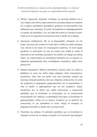 Η επιθετική διείσδυση και ο σημερινός ρόλος δραστηριοποίησης των ελληνικών
πιστωτικών ιδρυμάτων στο χώρο των τραπεζοασφαλιστικών εργασιών
54
 Χτίσιμο/ Δημιουργία Awareness/ Αντίληψης: τα καινούρια προϊόντα και οι
νέες εταιρίες είναι πολλές φορές άγνωστα σε μια αγορά, πράγμα που σημαίνει
ότι οι αρχικές προωθητικές προσπάθειες χρειάζεται να επικεντρωθούν στην
καθιέρωση μιας ταυτότητας. Σε αυτήν την περίπτωση το marketing χρειάζεται
να στρέψει την προώθηση: 1) με πιο τρόπο θα ελκύσει με επιτυχία το κοινό-
στόχο και 2) να ενημερώσει την αγορά ποιο είναι το προϊόν και τι παρέχει.
 Δημιουργία ενδιαφέροντος: Με το να δημιουργηθεί ενδιαφέρον για ένα
προϊόν είναι αυτό που μετακινεί το κοινό από το στάδιο του απλού awareness
στην επιλογή ή την αγορά του συγκεκριμένου προϊόντος. Το κοινό αρχικά
χρειάζεται να αναγνωρίσει ότι έχει μια ανάγκη πριν προβεί σε αγορά. Η
επικέντρωση στη υλοποίηση μηνυμάτων που πείθουν ότι υπάρχει μια ανάγκη
οδηγεί την επικοινωνιακή και προωθητική διαδικασία στο να στοχεύει σε
ανθρώπινα χαρακτηριστικά όπως συναισθήματα, συγκινήσεις, φόβοι, φύλο,
χιούμορ κλπ.
 Παροχή πληροφοριών: Μερικές προωθητικές ενέργειες έχουν ως στόχο να
βοηθήσουν το κοινό στο στάδιο λήψης απόφασης. Αλλά, συγκεκριμένες,
περιπτώσεις, όπως όταν ένα προϊόν είναι πολύ καινοτόμο υλοποιεί μια
καινούρια κατηγορία προϊόντος όπου έχει ελάχιστους ανταγωνιστές. Σε αυτήν
την περίπτωση οι πληροφορίες χρησιμοποιούνται στο να παρουσιάσουν τι
είναι το προϊόν, τι χαρακτηριστικά έχει και πού εξυπηρετεί. Ακόμα,
περιπτώσεις που το προϊόν έχει υψηλό ανταγωνισμό, η ενημερωτική
προώθηση έχει τη δυνατότητα να λειτουργήσει για τα ανταγωνιστικά
πλεονεκτήματά του. Επιπλέον, τα προωθητικά μέσα έχουν τη δυνατότητα να
χρησιμοποιηθούν επίσης και με άμεσες συγκρίσεις με τα προϊόντα του
ανταγωνιστή, σε μια προσπάθεια το κοινό- στόχος να καταφέρει να
διαχωρίσει διανοητικά το προϊόν από το ανταγωνιστικό.
 Υποκίνηση της ζήτησης: Η κατάλληλη προώθηση έχει τη δυνατότητα να
οδηγήσει το κοινό στο να επιλέξει ένα προϊόν. Αν το κοινό δεν έχει δοκιμάσει
 
