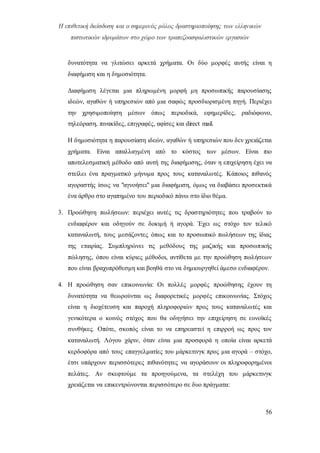 Η επιθετική διείσδυση και ο σημερινός ρόλος δραστηριοποίησης των ελληνικών
πιστωτικών ιδρυμάτων στο χώρο των τραπεζοασφαλιστικών εργασιών
56
δυνατότητα να γλιτώσει αρκετά χρήματα. Οι δύο μορφές αυτής είναι η
διαφήμιση και η δημοσιότητα.
Διαφήμιση λέγεται μια πληρωμένη μορφή μη προσωπικής παρουσίασης
ιδεών, αγαθών ή υπηρεσιών από μια σαφώς προσδιορισμένη πηγή. Περιέχει
την χρησιμοποίηση μέσων όπως περιοδικά, εφημερίδες, ραδιόφωνο,
τηλεόραση, πινακίδες, επιγραφές, αφίσες και direct mail.
Η δημοσιότητα η παρουσίαση ιδεών, αγαθών ή υπηρεσιών που δεν χρειάζεται
χρήματα. Είναι απαλλαγμένη από το κόστος των μέσων. Είναι πιο
αποτελεσματική μέθοδο από αυτή της διαφήμισης, όταν η επιχείρηση έχει να
στείλει ένα πραγματικό μήνυμα προς τους καταναλωτές. Κάποιος πιθανός
αγοραστής ίσως να "αγνοήσει" μια διαφήμιση, όμως να διαβάσει προσεκτικά
ένα άρθρο στο αγαπημένο του περιοδικό πάνω στο ίδιο θέμα.
3. Προώθηση πωλήσεων: περιέχει αυτές τις δραστηριότητες που τραβούν το
ενδιαφέρον και οδηγούν σε δοκιμή ή αγορά. Έχει ως στόχο τον τελικό
καταναλωτή, τους μεσάζοντες όπως και το προσωπικό πωλήσεων της ίδιας
της εταιρίας. Συμπληρώνει τις μεθόδους της μαζικής και προσωπικής
πώλησης, όπου είναι κύριες μέθοδοι, αντίθετα με την προώθηση πωλήσεων
που είναι βραχυπρόθεσμη και βοηθά στο να δημιουργηθεί άμεσο ενδιαφέρον.
4. Η προώθηση σαν επικοινωνία: Οι πολλές μορφές προώθησης έχουν τη
δυνατότητα να θεωρούνται ως διαφορετικές μορφές επικοινωνίας. Στόχος
είναι η διοχέτευση και παροχή πληροφοριών προς τους καταναλωτές και
γενικότερα ο κοινός στόχος που θα οδηγήσει την επιχείρηση σε ευνοϊκές
συνθήκες. Οπότε, σκοπός είναι το να επηρεαστεί η επιρροή ως προς τον
καταναλωτή. Λόγου χάριν, όταν είναι μια προσφορά η οποία είναι αρκετά
κερδοφόρα από τους επαγγελματίες του μάρκετινγκ προς μια αγορά – στόχο,
έτσι υπάρχουν περισσότερες πιθανότητες να αγοράσουν οι πληροφορημένοι
πελάτες. Αν σκεφτούμε τα προηγούμενα, τα στελέχη του μάρκετινγκ
χρειάζεται να επικεντρώνονται περισσότερο σε δυο πράγματα:
 