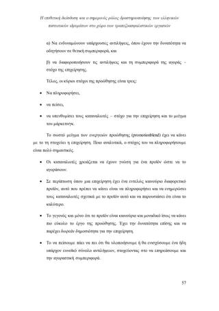 Η επιθετική διείσδυση και ο σημερινός ρόλος δραστηριοποίησης των ελληνικών
πιστωτικών ιδρυμάτων στο χώρο των τραπεζοασφαλιστικών εργασιών
57
α) Να ενδυναμώνουν υπάρχουσες αντιλήψεις, όπου έχουν την δυνατότητα να
οδηγήσουν σε θετική συμπεριφορά, και
β) να διαφοροποιήσουν τις αντιλήψεις και τη συμπεριφορά της αγοράς –
στόχο της επιχείρησης.
Τέλος, οι κύριοι στόχοι της προώθησης είναι τρεις:
 Να πληροφορήσει,
 να πείσει,
 να υπενθυμίσει τους καταναλωτές – στόχο για την επιχείρηση και το μείγμα
του μάρκετινγκ.
Το σωστό μείγμα των ενεργειών προώθησης (promotionblend) έχει να κάνει
με το τη στοχεύει η επιχείρηση. Ποιο αναλυτικά, ο στόχος του να πληροφορήσουμε
είναι πολύ σημαντικός.
 Οι καταναλωτές χρειάζεται να έχουν γνώση για ένα προϊόν ώστε να το
αγοράσουν.
 Σε περίπτωση όπου μια επιχείρηση έχει ένα εντελώς καινούριο διαφορετικό
προϊόν, αυτό που πρέπει να κάνει είναι να πληροφορήσει και να ενημερώσει
τους καταναλωτές σχετικά με το προϊόν αυτό και να παρουσιάσει ότι είναι το
καλύτερο.
 Το γεγονός και μόνο ότι το προϊόν είναι καινούριο και μοναδικό ίσως να κάνει
πιο εύκολο το έργο της προώθησης. Έχει την δυνατότητα επίσης και να
παρέχει δωρεάν δημοσιότητα για την επιχείρηση.
 Το να πείσουμε πάει να πει ότι θα υλοποιήσουμε ή θα ενισχύσουμε ένα ήδη
υπάρχον ευνοϊκό σύνολο αντιλήψεων, στοχεύοντας στο να επηρεάσουμε και
την αγοραστική συμπεριφορά.
 