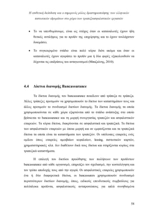 Η επιθετική διείσδυση και ο σημερινός ρόλος δραστηριοποίησης των ελληνικών
πιστωτικών ιδρυμάτων στο χώρο των τραπεζοασφαλιστικών εργασιών
58
 Το να υπενθυμίσουμε, είναι ως στόχος όταν οι καταναλωτές έχουν ήδη
θετικές αντιλήψεις για το προϊόν της επιχείρησης και το έχουν τουλάχιστον
δοκιμάσει.
 Το συγκεκριμένο στάδιο είναι πολύ κύριο διότι ακόμα και όταν οι
καταναλωτές έχουν αγοράσει το προϊόν μια ή δύο φορές εξακολουθούν να
δέχονται τις επιδράσεις του ανταγωνισμού (Μπαζιώνης, 2010).
4.4 Δίκτυα διανομής Βancassurance
Τα δίκτυα διανομής του bancassurance ποικίλουν από τράπεζα σε τράπεζα.
Άλλες τράπεζες προτιμούν να χρησιμοποιούν το δίκτυο των καταστημάτων τους και
άλλες προτιμούν το συνδυασμό δικτύων διανομής. Τα δίκτυα διανομής τα οποία
χρησιμοποιούνται σε κάθε χώρα εξαρτώνται από το στάδιο ανάπτυξης στο οποίο
βρίσκεται το bancassurance και τη μορφή συνεργασίας τραπεζών και ασφαλιστικών
εταιρειών. Τα κύρια δίκτυα, διακρίνονται σε ασφαλιστικά και τραπεζικά. Τα δίκτυα
των ασφαλιστικών εταιρειών με όποια μορφή και αν εμφανίζονται και τα τραπεζικά
δίκτυα τα οποία είναι τα καταστήματα των τραπεζών. Οι υπόλοιπες εταιρείες ενός
ομίλου όπως εταιρείες αμοιβαίων κεφαλαίων, leasing, πιστωτικών καρτών,
χρηματιστηριακές κλπ. δεν διαθέτουν δικά τους δίκτυα και στηρίζονται κυρίως στα
τραπεζικά καταστήματα.
Η επιλογή του δικτύου προώθησης των πωλήσεων των προϊόντων
bancassurance από κάθε οργανισμό, επηρεάζει τον σχεδιασμό, την κοστολόγηση και
τον τρόπο αποδοχής τους από την αγορά. Οι ασφαλιστικές εταιρείες χρησιμοποιούν
ένα ή δύο διαφορετικά δίκτυα, οι bancassurers χρησιμοποιούν συνδυασμό
περισσότερων δικτύων διανομής, όπως, ειδικούς επενδυτικούς συμβούλους για
πολύπλοκα προϊόντα, ασφαλιστικούς αντιπροσώπους για απλά συνηθισμένα
 
