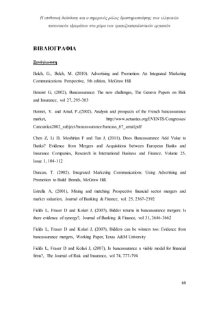 Η επιθετική διείσδυση και ο σημερινός ρόλος δραστηριοποίησης των ελληνικών
πιστωτικών ιδρυμάτων στο χώρο των τραπεζοασφαλιστικών εργασιών
60
ΒΙΒΛΙΟΓΡΑΦΙΑ
Ξενόγλωσση
Belch, G., Belch, M. (2010). Advertising and Promotion: An Integrated Marketing
Communications Perspective, 5th edition, McGraw Hill.
Benoist G, (2002), Bancassurance: The new challenges, The Geneva Papers on Risk
and Insurance, vol 27, 295-303
Bonnet, Υ. and Arnal, P.,(2002), Analysis and prospects of the French bancassurance
market, http://www.actuaries.org/EVENTS/Congresses/
Cancun/ica2002_subject/bancassurance/bancass_67_arnal.pdf
Chen Z, Li D, Moshirian F and Tan J, (2011), Does Bancassurance Add Value to
Banks? Evidence from Mergers and Acquisitions between European Banks and
Insurance Companies, Research in International Business and Finance, Volume 25,
Issue 1, 104-112
Duncan, T. (2002). Integrated Marketing Communications: Using Advertising and
Promotion to Build Brands, McGraw Hill.
Estrella A, (2001), Mixing and matching: Prospective financial sector mergers and
market valuation, Journal of Banking & Finance, vol. 25, 2367-2392
Fields L, Fraser D and Kolari J, (2007), Bidder returns in bancassurance mergers: Is
there evidence of synergy?, Journal of Banking & Finance, vol 31, 3646-3662
Fields L, Fraser D and Kolari J, (2007), Bidders can be winners too: Evidence from
bancassurance mergers, Working Paper, Texas A&M University
Fields L, Fraser D and Kolari J, (2007), Is bancassurance a viable model for financial
firms?, The Journal of Risk and Insurance, vol 74, 777-794
 