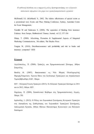 Η επιθετική διείσδυση και ο σημερινός ρόλος δραστηριοποίησης των ελληνικών
πιστωτικών ιδρυμάτων στο χώρο των τραπεζοασφαλιστικών εργασιών
61
McDonnell, I.G. &Gebhardt, S., 2002, The relative effectiveness of special events as
a promotional tool, Events and Place Making Conference, Sydney, Australian Centre
for Event Management,
Nurullah M and Staikouras S, (2008), The separation of Banking from insurance:
Evidence from Europe, Multinational Finance Journal, vol 12, 157-184
Shimp, T. (2000). Advertising, Promotion & Supplemental Aspects of Integrated
Marketing Communications, 5th edition, The Dryden Press.
Yangxia W, (2010), DoesΒancassurance add profitability and risk to banks and
insurance companies? IEEE
Ελληνική
Αγγελόπουλος, Π. (2008), Τράπεζες και Χρηματοπιστωτικό Σύστημα, Αθήνα:
Σταμούλης
Βατάλη Θ, (2007), Bancassurance ως Νέα Μορφή Ολοκληρωμένης
ΠαροχήςΥπηρεσιών, Έρευνα Πάνω στο Συνδυασμό Τραπεζικού και Ασφαλιστικού
Τομέα,Βιβλιοθήκη ΕΑΠ : Πάτρα
ΕΕΤ – Ελληνική Ένωση Τραπεζών (2013), Το Ελληνικό Τραπεζικό Σύστημα το 2011
και το 2012, Αθήνα: ΕΕΤ
Ζαχούρης, Π. (2008), Εκπαιδευτικό Βοήθημα στις Χρηματοπιστωτικές Αγορές,
Πάτρα: ΤΕΙ
Ιορδανίδης, Ι. (2012), Ο Ρόλος του Ευρωπαϊκού Συστήματος Κεντρικών Τραπεζών
στη Διασφάλιση της Σταθερότητας του Ευρωπαϊκού Τραπεζικού Συστήματος,
Διπλωματική Εργασία, Αθήνα: Πάντειο Πανεπιστήμιο Κοινωνικών και Πολιτικών
Επιστημών
 