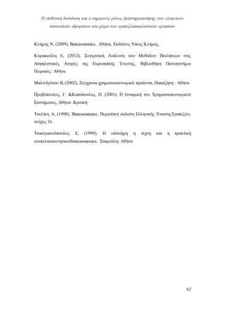 Η επιθετική διείσδυση και ο σημερινός ρόλος δραστηριοποίησης των ελληνικών
πιστωτικών ιδρυμάτων στο χώρο των τραπεζοασφαλιστικών εργασιών
62
Κλήμης Ν, (2009), Bancassurance, Αθήνα, Εκδόσεις Νίκος Κλήμης.
Κυριακούλη Ε, (2012), Συγκριτική Ανάλυση των Μεθόδων Πωλήσεων στις
Ασφαλιστικές Αγορές της Ευρωπαϊκής Ένωσης, Βιβλιοθήκη Πανεπιστήμιο
Πειραιώς: Αθήνα
Μαλινδρέτου Β, (2002), Σύγχρονα χρηματοοικονομικά προϊόντα, Παπαζήση : Αθήνα
Προβόπουλος, Γ. &Καπόπουλος, Π. (2001), Η δυναμική του Χρηματοοικονομικού
Συστήματος, Αθήνα: Κριτική
Τσελίκη Α, (1998), Bancassurance, Περιοδική έκδοση Ελληνικής ΈνωσηςΤραπεζών,
τεύχος 16.
Τσικογιαννόπουλος Ε, (1999), Η επιστήμη η τέχνη και η πρακτική
τουπελατοκεντρικούbancassurance, Σταμούλη: Αθήνα
 