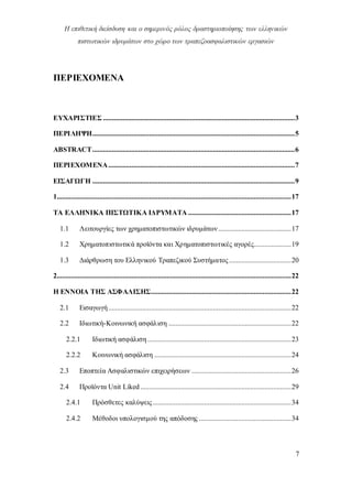 Η επιθετική διείσδυση και ο σημερινός ρόλος δραστηριοποίησης των ελληνικών
πιστωτικών ιδρυμάτων στο χώρο των τραπεζοασφαλιστικών εργασιών
7
ΠΕΡΙΕΧΟΜΕΝΑ
ΕΥΧΑΡΙΣΤΙΕΣ ............................................................................................................3
ΠΕΡΙΛΗΨΗ..................................................................................................................5
ABSTRACT..................................................................................................................6
ΠΕΡΙΕΧΟΜΕΝΑ.........................................................................................................7
ΕΙΣΑΓΩΓΗ ..................................................................................................................9
1....................................................................................................................................17
ΤΑ ΕΛΛΗΝΙΚΑ ΠΙΣΤΩΤΙΚΑ ΙΔΡΥΜΑΤΑ ..........................................................17
1.1 Λειτουργίες των χρηματοπιστωτικών ιδρυμάτων.........................................17
1.2 Χρηματοπιστωτικά προϊόντα και Χρηματοπιστωτικές αγορές.....................19
1.3 Διάρθρωση του Ελληνικού Τραπεζικού Συστήματος...................................20
2....................................................................................................................................22
Η ΕΝΝΟΙΑ ΤΗΣ ΑΣΦΑΛΙΣΗΣ...............................................................................22
2.1 Εισαγωγή.......................................................................................................22
2.2 Ιδιωτική-Κοινωνική ασφάλιση .....................................................................22
2.2.1 Ιδιωτική ασφάλιση.................................................................................23
2.2.2 Κοινωνική ασφάλιση .............................................................................24
2.3 Εποπτεία Ασφαλιστικών επιχειρήσεων ........................................................26
2.4 Προϊόντα Unit Liked.....................................................................................29
2.4.1 Πρόσθετες καλύψεις..............................................................................34
2.4.2 Μέθοδοι υπολογισμού της απόδοσης ....................................................34
 