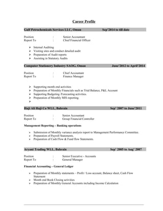 Career Profile
Gulf Petrochemicals Services LLC, Oman Sep’2014 to till date
Position : Senior Accountant
Report To : Chief Financial Officer
 Internal Auditing
 Visiting sites and conduct detailed audit
 Preparation of Audit reports
 Assisting in Statutory Audits
Computer Stationery Industry SAOG, Oman June’2012 to April’2014
Position : Chief Accountant
Report To : Finance Manager
 Supporting month end activities
 Preparation of Monthly Financials such as Trial Balance, P&L Account
 Supporting Budgeting /Forecasting activities.
 Preparation of Monthly MIS reporting.

Haji Ali Haji Co WLL, Bahrain Sep’ 2007 to June’2011
Position : Senior Accountant
Report To : Group Financial Controller
Management Reporting – Banking operations
 Submission of Monthly variance analysis report to Management Performance Committee.
 Preparation of Payroll Statements.
 Preparation of Cash Flow & Fund flow Statements.
Aryani Trading WLL, Bahrain Sep’ 2005 to Aug’ 2007
Position : Senior Executive - Accounts
Report To : General Manager
Financial Accounting – General Ledger
 Preparation of Monthly statements – Profit / Loss account, Balance sheet, Cash Flow
Statement
 Month end Book Closing activities
 Preparation of Monthly General Accounts including Income Calculation
 