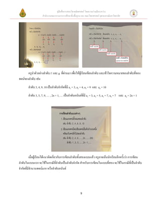 คู่มือสื่อการสอนวิชาคณิตศาสตร์ โดยความร่วมมือระหว่าง
                     สานักงานคณะกรรมการการศึกษาขั้นพื้นฐาน และ คณะวิทยาศาสตร์ จุฬาลงกรณ์มหาวิทยาลัย




       ครูนาตัวอย่างลาดับ f และ g ที่ผ่านมา เพื่อให้ผู้เรียนเขียนลาดับ และเข้าใจความหมายของลาดับที่ของ
พจน์ของลาดับ เช่น
        ลาดับ 3, 4, 9, 10 เป็นลาดับจากัดที่มี a1 = 3, a2 = 4, a3 = 9 และ a4 = 10
        ลาดับ 3, 5, 7, 9, … , 2n + 1, … เป็นลาดับอนันต์ที่มี a1 = 3, a2 = 5, a3 = 7, a4 = 7 และ an = 2n + 1




         เมื่อผู้เรียนได้แนวคิดเกี่ยวกับการเขียนลาดับทั้งสองแบบแล้ว ครูอาจเน้นนักเรียนอีกครั้งว่า การเขียน
ลาดับในแบบแรก จะใช้ในกรณีที่ลาดับเป็นลาดับจากัด สาหรับการเขียนในแบบที่สอง จะใช้ในกรณีที่เป็นลาดับ
จากัดที่มีจานวนพจน์มาก หรือลาดับอนันต์




                                                           9
 