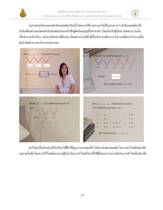 คู่มือสื่อการสอนวิชาคณิตศาสตร์ โดยความร่วมมือระหว่าง
                    สานักงานคณะกรรมการการศึกษาขั้นพื้นฐาน และ คณะวิทยาศาสตร์ จุฬาลงกรณ์มหาวิทยาลัย


         ครูอาจสรุปนิยามของลาดับเลขคณิต อีกครั้งโดยอาจใช้ภาษาแบบไม่เป็นทางการว่า ลาดับเลขคณิต คือ
ลาดับที่ผลต่างของพจน์หลังกับพจน์ก่อนหน้าที่อยู่ติดกันทุกคู่เป็นค่าคงตัว โดยเน้นกับผู้เรียนว่าผลต่างร่วมนั้น
เป็นจานวนจริงใดๆ เช่นจากตัวอย่างที่ผ่านมา มีผลต่างร่วมมีทั้งที่เป็นจานวนเต็มบวก จานวนเต็มลบ จานวนเต็ม
ศูนย์ เศษส่วน และจานวนอตรรกยะ




        ต่อไปจะเป็นตัวอย่างที่นักเรียนได้ฝึกใช้สูตรการหาพจน์ทั่วไปของลาดับเลขคณิต ในการทาโจทย์แต่ละข้อ
ครูอาจเริ่มต้นโดยการให้โจทย์และชวนผู้เรียนวิเคราะห์โจทย์ก่อนที่ให้ผู้เรียนทราบแนวคิดในการทาโจทย์แต่ละข้อ




                                                         17
 