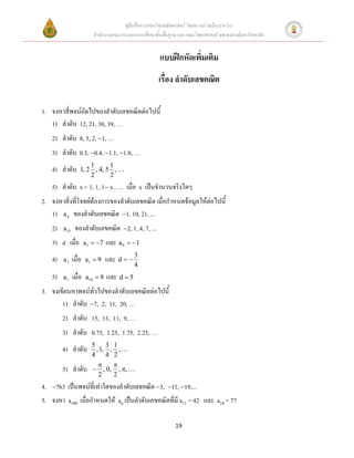 คู่มือสื่อการสอนวิชาคณิตศาสตร์ โดยความร่วมมือระหว่าง
                         สานักงานคณะกรรมการการศึกษาขั้นพื้นฐาน และ คณะวิทยาศาสตร์ จุฬาลงกรณ์มหาวิทยาลัย


                                                       แบบฝึกหัดเพิ่มเติม
                                                      เรื่อง ลาดับเลขคณิต

1. จงหาสี่พจน์ถัดไปของลาดับเลขคณิตต่อไปนี้
   1) ลาดับ 12, 21, 30, 39, …
   2) ลาดับ 8, 5, 2, 1, …
   3) ลาดับ 0.3, 0.4, 1.1, 1.8, …
                      1      1
   4) ลาดับ       1, 2 , 4, 5 ,
                      2      2
   5) ลาดับ x + 1, 1, 1 x , … เมื่อ x เป็นจานวนจริงใดๆ
2. จงหาสิ่งที่โจทย์ต้องการของลาดับเลขคณิต เมื่อกาหนดข้อมูลให้ต่อไปนี้
   1) a 4 ของลาดับเลขคณิต 1, 10, 21, ...
   2)   a15    ของลาดับเลขคณิต 2, 1, 4, 7, ...
   3) d เมื่อ         a1  7   และ a 9  1
   4)   a7    เมื่อ   a1  9    และ d   3
                                            4
   5)   a1    เมื่อ   a10  8   และ d  5
3. จงเขียนหาพจน์ทั่วไปของลาดับเลขคณิตต่อไปนี้
       1) ลาดับ 7, 2, 11, 20, …
        2) ลาดับ 15, 13, 11, 9, …
        3) ลาดับ 0.75, 1.25, 1.75, 2.25, …
                        5     3 1
        4) ลาดับ          , 1, , ,
                        4     4 2
                               
        5) ลาดับ         , 0, , ,
                           2    2
4. 763 เป็นพจน์ที่เท่าใดของลาดับเลขคณิต 3, 11, 19,...
5. จงหา a100 เมื่อกาหนดให้ an เป็นลาดับเลขคณิตที่มี a11 = 42 และ a18 = 77

                                                              19
 