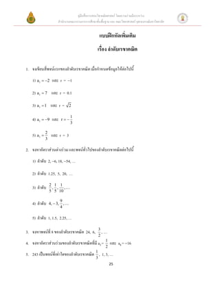 คู่มือสื่อการสอนวิชาคณิตศาสตร์ โดยความร่วมมือระหว่าง
                     สานักงานคณะกรรมการการศึกษาขั้นพื้นฐาน และ คณะวิทยาศาสตร์ จุฬาลงกรณ์มหาวิทยาลัย


                                                   แบบฝึกหัดเพิ่มเติม
                                                  เรื่อง ลาดับเรขาคณิต

1. จงเขียนสี่พจน์แรกของลาดับเรขาคณิต เมื่อกาหนดข้อมูลให้ต่อไปนี้
     1) a1  2 และ r = 1

     2) a1  7 และ r = 0.1

     3) a1  1 และ r =      2

                             1
     4) a1  9 และ    r
                             3

     5) a1  2 และ r = 3
            3

2. จงหาอัตราส่วนต่างร่วม และพจน์ทั่วไปของลาดับเรขาคณิตต่อไปนี้
     1) ลาดับ 2, 6, 18, 54, …

     2) ลาดับ 1.25, 5, 20, …
                2 1 1
     3) ลาดับ    , , ,
                5 5 10

                       9
     4) ลาดับ   4,  3, ,
                       4

     5) ลาดับ 1, 1.5, 2.25, …
                                             3
3. จงหาพจน์ที่ 8 ของลาดับเรขาคณิต 24, 6,       ,…
                                             2
4.   จงหาอัตราส่วนร่วมของลาดับเรขาคณิตที่มี a3 = 1 และ a8 = 16
                                                  2
5.   243 เป็นพจน์ที่เท่าใดของลาดับเรขาคณิต 1 , 1, 3, …
                                           3
                                                          25
 