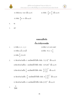 คู่มือสื่อการสอนวิชาคณิตศาสตร์ โดยความร่วมมือระหว่าง
                   สานักงานคณะกรรมการการศึกษาขั้นพื้นฐาน และ คณะวิทยาศาสตร์ จุฬาลงกรณ์มหาวิทยาลัย


     3) ลาดับ 0.5n + 0.25 เมื่อ n                            4) ลาดับ  1 n  3 เมื่อ n 
                                                                              4          2

                   
     5) ลาดับ        n    เมื่อ n 
                   2

4.   96

5.   487




                                                   เฉลยแบบฝึกหัด
                                                เรื่อง ลาดับเรขาคณิต
1.   1) ลาดับ –2, 2, –2, 2                                    2) ลาดับ 7, 0.7, 0.07, 0.007
     3) ลาดับ 1,    2, 2, 2 2                                 4) ลาดับ 9, 3,  1, 1
                                                                                             3
                2
     5) ลาดับ     , 2, 6, 18
                3

2.   1) อัตราส่วนร่วมเป็น -3 และมีพจน์ทั่วไปคือ ลาดับ             2   3          เมื่อ n 
                                                                              n 1




     2) อัตราส่วนร่วมเป็น 4 และมีพจน์ทั่วไปคือ ลาดับ             1.25   4           เมื่อ n 
                                                                                n 1




                                                                           n 1
                               1                                  2 1
     3) อัตราส่วนร่วมเป็น          และมีพจน์ทั่วไปคือ ลาดับ                       เมื่อ n 
                               2                                  5 2

                                                                                  n 1
                                                                      3 
     4)   อัตราส่วนร่วมเป็น  3      และมีพจน์ทั่วไปคือ ลาดับ      4                  เมื่อ n 
                              4                                       4 

     5) อัตราส่วนร่วมเป็น 1.5 และมีพจน์ทั่วไปคือ ลาดับ 1.5 n 1 เมื่อ n 
      3
3.
     2048


                                                        35
 