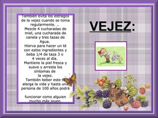 También evita los estragos de la vejez cuando se toma regularmente. ..  Mezcle 4 cucharadas de miel, una cucharada de canela y tres tazas de Agua.  Hierva para hacer un té con estos ingredientes y beba 1/4 de taza 3 o  4 veces al día.  Mantiene la piel fresca y suave y arresta los síntomas de  la vejez. También beber este té alarga la vida y hasta una persona de 100 años podrá  funcionar como alguien mucho más joven. VEJEZ : 
