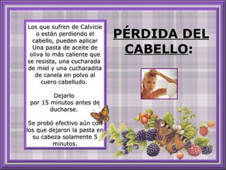 Los que sufren de Calvicie o están perdiendo el cabello, pueden aplicar Una pasta de aceite de oliva lo más caliente que se resista, una cucharada  de miel y una cucharadita de canela en polvo al cuero cabelludo.  Dejarlo  por 15 minutos antes de ducharse.  Se probó efectivo aún con los que dejaron la pasta en su cabeza solamente 5 minutos. PÉRDIDA DEL CABELLO :  