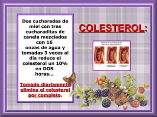 Dos cucharadas de miel con tres cucharaditas de canela mezclados con 16  onzas de agua y tomadas 3 veces al día reduce el colesterol un 10% en DOS  horas...  Tomado diariamente elimina el colesterol por completo . COLESTEROL : 