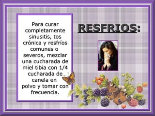 Para curarPara curar
completamentecompletamente
sinusitis, tossinusitis, tos
crónica y resfríoscrónica y resfríos
comunes ocomunes o
severos, mezclarseveros, mezclar
una cucharada deuna cucharada de
miel tibia con 1/4miel tibia con 1/4
cucharada decucharada de
canela encanela en
polvo y tomar conpolvo y tomar con
frecuencia.frecuencia.
RESFRIOSRESFRIOS::
 