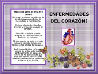 ENFERMEDADESENFERMEDADES
DEL CORAZÓNDEL CORAZÓN::
Unte pan y cómalo regularmenteUnte pan y cómalo regularmente
en el desayuno en lugar deen el desayuno en lugar de
mermelada o mantequilla.mermelada o mantequilla.
Reduce el colesterol en lasReduce el colesterol en las
arterias y previene ataques alarterias y previene ataques al
corazón.corazón.
También previene nuevosTambién previene nuevos
ataques en personas que yaataques en personas que ya
tuvieron un primero.tuvieron un primero.
El uso regular de este productoEl uso regular de este producto
mitiga la pérdida del aliento ymitiga la pérdida del aliento y
fortalece los latidos del corazón.fortalece los latidos del corazón.
En Estados Unidos y Canadá,En Estados Unidos y Canadá,
donde se utiliza esta pastadonde se utiliza esta pasta
continuamente en Casas decontinuamente en Casas de
Retiro, se ha descubierto queRetiro, se ha descubierto que
miel con canela revitaliza lasmiel con canela revitaliza las
arterias y venas de los pacientesarterias y venas de los pacientes
ancianos y las limpia.ancianos y las limpia.
Haga una pasta de miel conHaga una pasta de miel con
canela.canela.
 