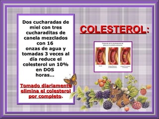 Dos cucharadas deDos cucharadas de
miel con tresmiel con tres
cucharaditas decucharaditas de
canela mezcladoscanela mezclados
con 16con 16
onzas de agua yonzas de agua y
tomadas 3 veces altomadas 3 veces al
día reduce eldía reduce el
colesterol un 10%colesterol un 10%
en DOSen DOS
horas...horas...
Tomado diariamenteTomado diariamente
elimina el colesterolelimina el colesterol
por completopor completo..
COLESTEROLCOLESTEROL::
 